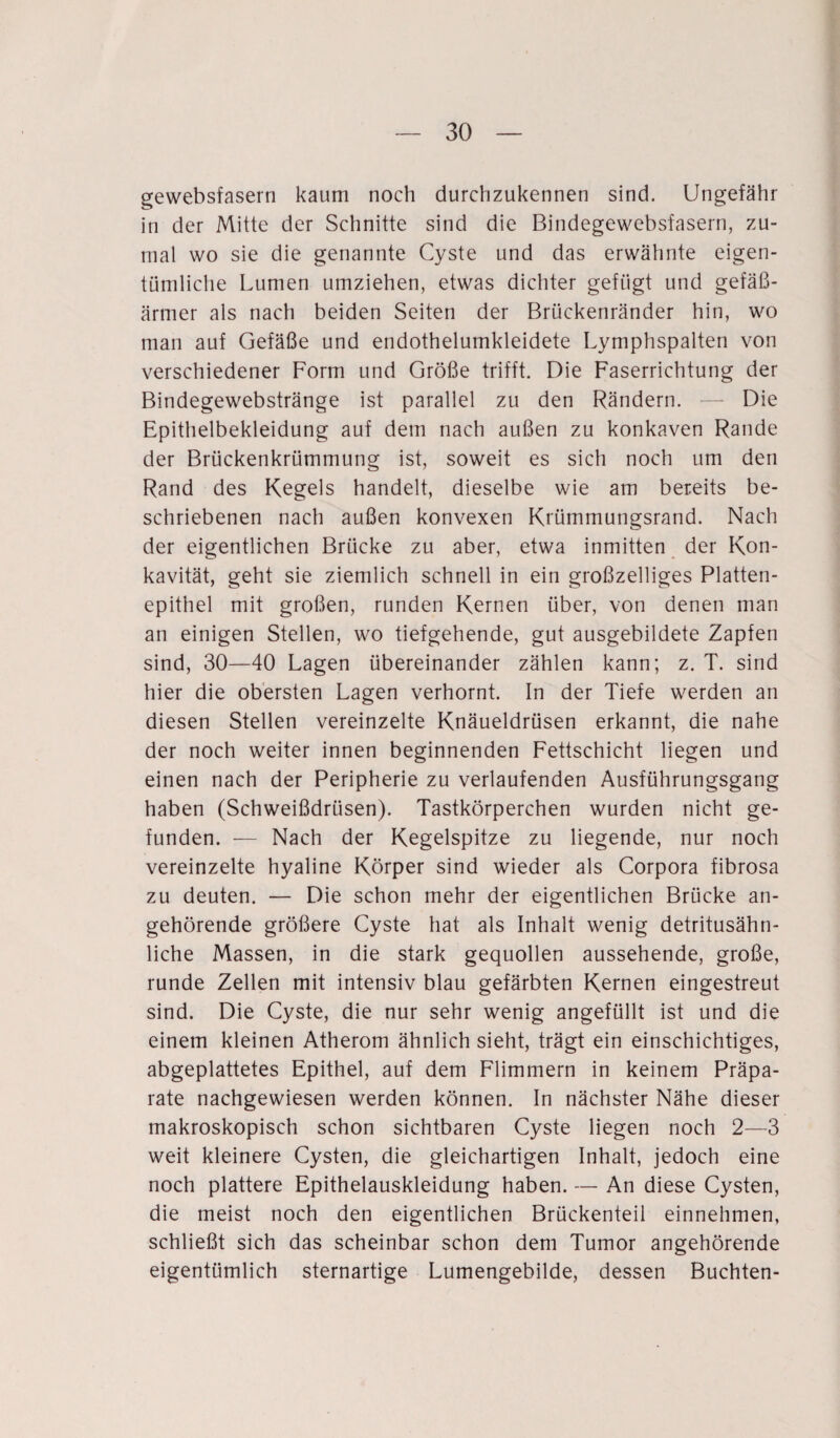 gewebsfasern kaum noch durchzukennen sind. Ungefähr in der Mitte der Schnitte sind die Bindegewebsfasern, zu¬ mal wo sie die genannte Cyste und das erwähnte eigen¬ tümliche Lumen umziehen, etwas dichter gefügt und gefäß¬ ärmer als nach beiden Seiten der Brückenränder hin, wo man auf Gefäße und endothelumkleidete Lymphspalten von verschiedener Form und Größe trifft. Die Faserrichtung der Bindegewebstränge ist parallel zu den Rändern. —- Die Epithelbekleidung auf dem nach außen zu konkaven Rande der Brückenkrümmung ist, soweit es sich noch um den Rand des Kegels handelt, dieselbe wie am bereits be¬ schriebenen nach außen konvexen Krümmungsrand. Nach der eigentlichen Brücke zu aber, etwa inmitten der Kon¬ kavität, geht sie ziemlich schnell in ein großzelliges Platten¬ epithel mit großen, runden Kernen über, von denen man an einigen Stellen, wo tiefgehende, gut ausgebildete Zapfen sind, 30—40 Lagen übereinander zählen kann; z. T. sind hier die obersten Lagen verhornt. In der Tiefe werden an diesen Stellen vereinzelte Knäueldrüsen erkannt, die nahe der noch weiter innen beginnenden Fettschicht liegen und einen nach der Peripherie zu verlaufenden Ausführungsgang haben (Schweißdrüsen). Tastkörperchen wurden nicht ge¬ funden. — Nach der Kegelspitze zu liegende, nur noch vereinzelte hyaline Körper sind wieder als Corpora fibrosa zu deuten. — Die schon mehr der eigentlichen Brücke an¬ gehörende größere Cyste hat als Inhalt wenig detritusähn¬ liche Massen, in die stark gequollen aussehende, große, runde Zellen mit intensiv blau gefärbten Kernen eingestreut sind. Die Cyste, die nur sehr wenig angefüllt ist und die einem kleinen Atherom ähnlich sieht, trägt ein einschichtiges, abgeplattetes Epithel, auf dem Flimmern in keinem Präpa¬ rate nachgewiesen werden können. In nächster Nähe dieser makroskopisch schon sichtbaren Cyste liegen noch 2—3 weit kleinere Cysten, die gleichartigen Inhalt, jedoch eine noch plattere Epithelauskleidung haben. — An diese Cysten, die meist noch den eigentlichen Brückenteil einnehmen, schließt sich das scheinbar schon dem Tumor angehörende eigentümlich sternartige Lumengebilde, dessen Buchten-