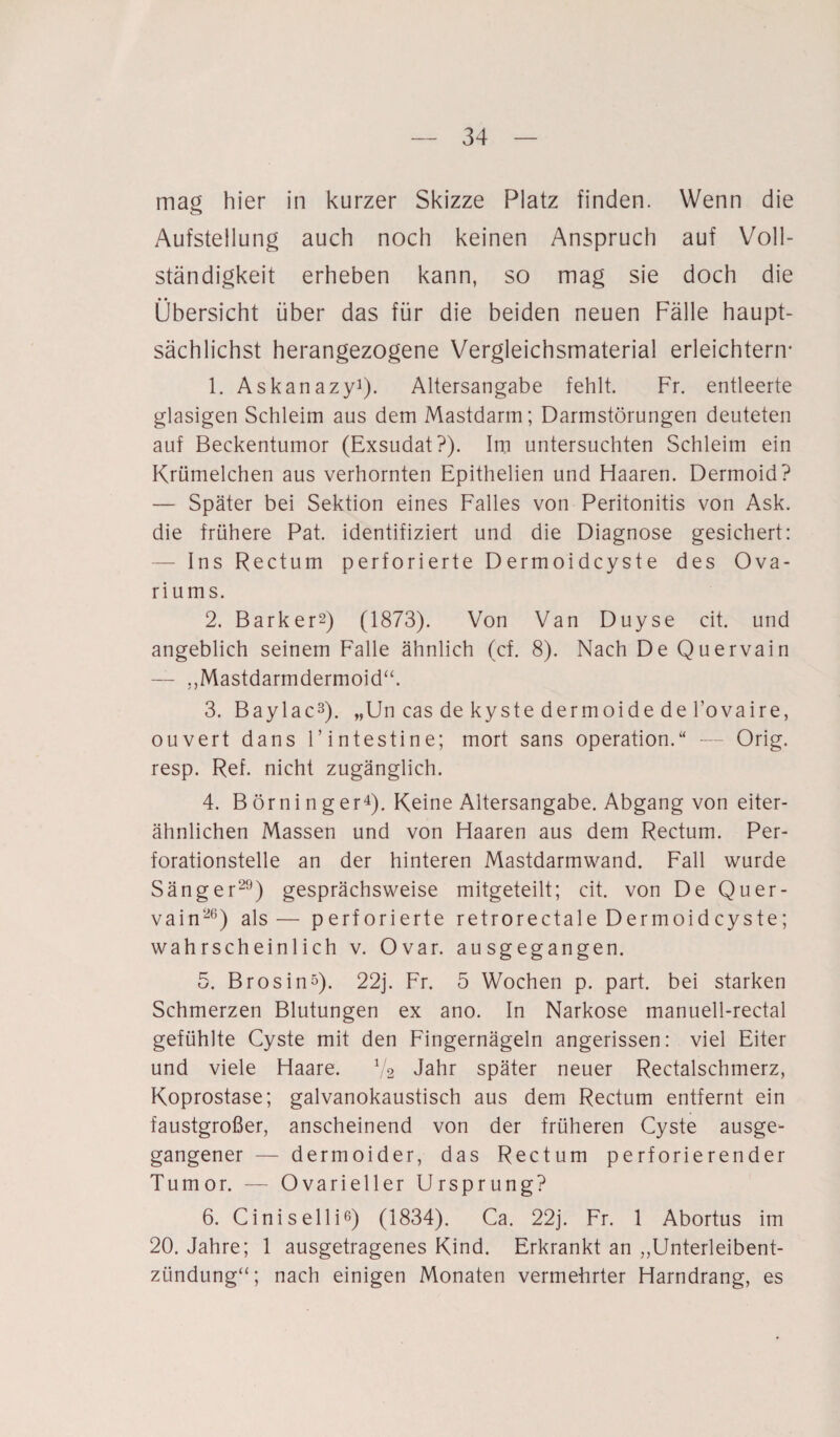 mag hier in kurzer Skizze Platz finden. Wenn die Aufstellung auch noch keinen Anspruch auf Voll¬ ständigkeit erheben kann, so mag sie doch die Übersicht über das für die beiden neuen Fälle haupt¬ sächlichst herangezogene Vergleichsmaterial erleichtern- 1. Askanazy1). Altersangabe fehlt. Fr. entleerte glasigen Schleim aus dem Mastdarm; Darmstörungen deuteten auf Beckentumor (Exsudat?). Im untersuchten Schleim ein Krümelchen aus verhornten Epithelien und Haaren. Dermoid? — Später bei Sektion eines Falles von Peritonitis von Ask. die frühere Pat. identifiziert und die Diagnose gesichert: — Ins Rectum perforierte Dermoidcyste des Ova- riums. 2. Barker2) (1873). Von Van Duyse cit. und angeblich seinem Falle ähnlich (cf. 8). Nach De Quervain — „Mastdarmdermoid“. 3. Baylac3). „Un cas de kyste dermoide de l’ovaire, ouvert dans F intestine; mort sans Operation.“ — Orig, resp. Ref. nicht zugänglich. 4. Börninger4). Keine Altersangabe. Abgang von eiter¬ ähnlichen Massen und von Haaren aus dem Rectum. Per¬ forationstelle an der hinteren Mastdarmwand. Fall wurde Sänger29) gesprächsweise mitgeteilt; cit. von De Quer¬ vain26) als— perforierte retrorectale Dermoidcyste; wahrscheinlich v. Ovar, ausgegangen. 5. BrosinQ. 22j. Fr. 5 Wochen p. part. bei starken Schmerzen Blutungen ex ano. In Narkose manuell-rectal gefühlte Cyste mit den Fingernägeln angerissen: viel Eiter und viele Haare. 1/2 Jahr später neuer Rectalschmerz, Koprostase; galvanokaustisch aus dem Rectum entfernt ein faustgroßer, anscheinend von der früheren Cyste ausge¬ gangener — dermoider, das Rectum perforierender Tumor. — Ovarieller Ursprung? 6. Ciniselli6) (1834). Ca. 22j. Fr. 1 Abortus im 20. Jahre; 1 ausgetragenes Kind. Erkrankt an „Unterleibent¬ zündung“; nach einigen Monaten vermehrter Harndrang, es