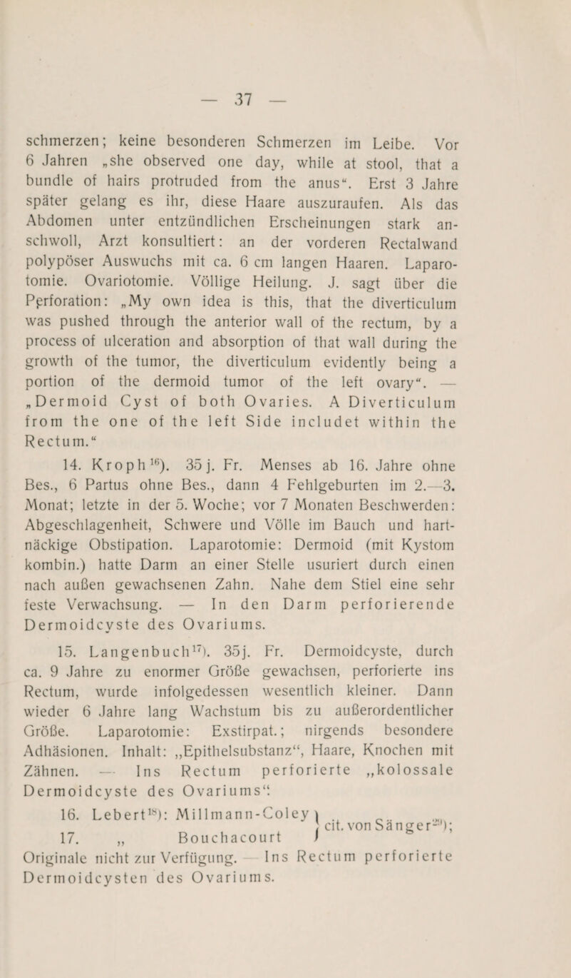 schmerzen; keine besonderen Schmerzen im Leibe. Vor 6 Jahren „She observed one day, while at stool, that a bündle of hairs protruded from the anus“. Erst 3 Jahre später gelang es ihr, diese Haare auszuraufen. Als das Abdomen unter entzündlichen Erscheinungen stark an¬ schwoll, Arzt konsultiert: an der vorderen Rectalwand polypöser Auswuchs mit ca. 6 cm langen Haaren. Laparo¬ tomie. Ovariotomie. Völlige Heilung. J. sagt über die Perforation: „My own idea is this, that the diverticulum was pushed through the anterior wall of the rectum, by a process of ulceration and absorption of that wall during the growth of the tumor, the diverticulum evidently being a portion of the dermoid tumor of the left ovary“. — „Dermoid Cyst of both Ovaries. A Diverticulum from the one of the left Side includet within the Rectum.“ 14. Kroph16). 35 j. Fr. Menses ab 16. Jahre ohne Bes., 6 Partus ohne Bes., dann 4 Fehlgeburten im 2.—3. Monat; letzte in der 5. Woche; vor 7 Monaten Beschwerden: Abgeschlagenheit, Schwere und Völle im Bauch und hart¬ näckige Obstipation. Laparotomie: Dermoid (mit Kystom kombin.) hatte Darm an einer Stelle usuriert durch einen nach außen gewachsenen Zahn. Nahe dem Stiel eine sehr feste Verwachsung. — In den Darm perforierende Dermoidcyste des Ovariums. 15. Langenbuch17). 35j. Fr. Dermoidcyste, durch ca. 9 Jahre zu enormer Größe gewachsen, perforierte ins Rectum, wurde infolgedessen wesentlich kleiner. Dann wieder 6 Jahre lang Wachstum bis zu außerordentlicher Größe. Laparotomie: Exstirpat.; nirgends besondere Adhäsionen. Inhalt: „Epithelsubstanz“, Haare, Knochen mit Zähnen. — Ins Rectum perforierte „kolossale Dermoidcyste des Ovariums“. 16. Lebert18): Millmann-Coley ) ; cit. von Sänger-'); 17. „ Bouchacourt f Originale nicht zur Verfügung. Ins Rectum perforierte Dermoidcysten des Ovariums.