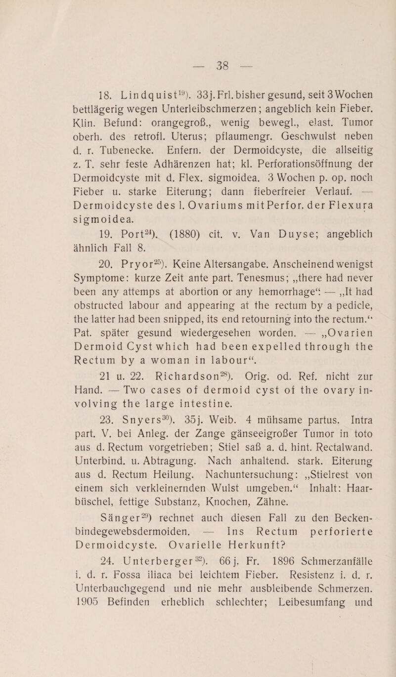 18. Lin dquist19). 33j.Frl.bisher gesund, seit 3Wochen bettlägerig wegen Unterleibschmerzen; angeblich kein Fieber. Klin. Befund: orangegroß., wenig bewegl., elast. Tumor oberh. des retrofl. Uterus; pflaumengr. Geschwulst neben d. r. Tubenecke. Enfern. der Dermoidcyste, die allseitig z. T. sehr feste Adhärenzen hat; kl. Perforationsöffnung der Dermoidcyste mit d. Flex. sigmoidea. 3 Wochen p. op. noch Fieber u. starke Eiterung; dann fieberfreier Verlauf. — Dermoidcyste des 1. Ovariums mitPerfor. der Flexura sigmoidea. 19. Port24). (1880) cit. v. Van Duyse; angeblich ähnlich Fall 8. 20. Pryor25). Keine Altersangabe. Anscheinend wenigst Symptome: kurze Zeit ante part. Tenesmus; „there had never been any attemps at abortion or any hemorrhageü — ,,It had obstructed labour and appearing at the rectum by a pedicle, the latter had been snipped, its end retourning into the rectum.“ Pat. später gesund wiedergesehen worden. — „Ovarien Dermoid Cystwhich had beenexpelledthrough the Rectum by a woman in labour“. 21 u. 22. Richardson28). Orig. od. Ref. nicht zur Hand. —Two cases of dermoid cyst of the ovary in- volving the large intestine. 23. Snyers30). 35]. Weib. 4 mühsame partus. Intra part. V. bei Anleg. der Zange gänseeigroßer Tumor in toto aus d. Rectum vorgetrieben; Stiel saß a. d. hint. Rectalwand. Unterbind, u. Abtragung. Nach anhaltend, stark. Eiterung aus d. Rectum Heilung. Nachuntersuchung: „Stielrest von einem sich verkleinernden Wulst umgeben.“ Inhalt: Haar¬ büschel, fettige Substanz, Knochen, Zähne. Sänger29) rechnet auch diesen Fall zu den Becken- bindegewebsdermoiden. — Ins Rectum perforierte Dermoidcyste. Ovarielle Herkunft? 24. Uriterberger32). 66 j. Fr. 1896 Schmerzanfälle i. d. r. Fossa iliaca bei leichtem Fieber. Resistenz i. d. r. Unterbauchgegend und nie mehr ausbleibende Schmerzen. 1905 Befinden erheblich schlechter; Leibesumfang und