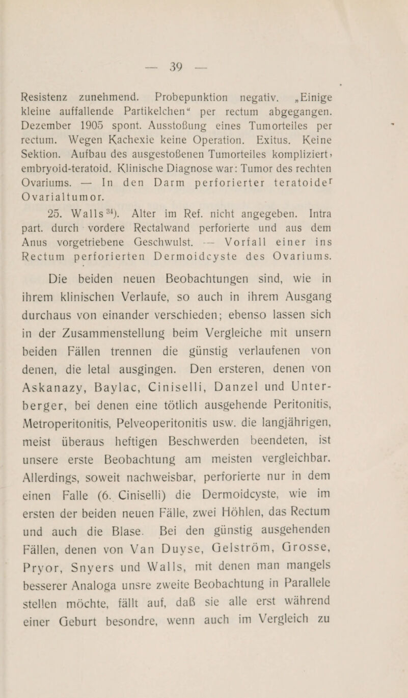 Resistenz zunehmend. Probepunktion negativ. „Einige kleine auffallende Partikelchen“ per rectum abgegangen. Dezember 1905 spont. Ausstoßung eines Tumorteiles per rectum. Wegen Kachexie keine Operation. Exitus. Keine Sektion. Aufbau des ausgestoßenen Tumorteiles kompliziert» embryoid-teratoid. Klinische Diagnose war: Tumor des rechten Ovariums. — In den Darm perforierter teratoider Ovarialtumor. 25. Walls34). Alter im Ref. nicht angegeben. Intra part. durch vordere Rectalwand perforierte und aus dem Anus vorgetriebene Geschwulst. — Vorfall einer ins Rectum perforierten Dermoidcyste des Ovariums. Die beiden neuen Beobachtungen sind, wie in ihrem klinischen Verlaufe, so auch in ihrem Ausgang durchaus von einander verschieden; ebenso lassen sich in der Zusammenstellung beim Vergleiche mit unsern beiden Fällen trennen die günstig verlaufenen von denen, die letal ausgingen. Den ersteren, denen von Askanazy, Baylac, Ciniselli, Danzel und Unter¬ berger, bei denen eine tötlich ausgehende Peritonitis, Metroperitonitis, Pelveoperitonitis usw. die langjährigen, meist überaus heftigen Beschwerden beendeten, ist unsere erste Beobachtung am meisten vergleichbar. Allerdings, soweit nachweisbar, perforierte nur in dem einen Falle (6. Ciniselli) die Dermoidcyste, wie im ersten der beiden neuen Fälle, zwei Höhlen, das Rectum und auch die Blase. Bei den günstig ausgehenden Fällen, denen von Van Duyse, Gelström, Grosse, Pryor, Snyers und Walls, mit denen man mangels besserer Analoga unsre zweite Beobachtung in Parallele stellen möchte, fällt auf, daß sie alle erst während einer Geburt besondre, wenn auch im Vergleich zu