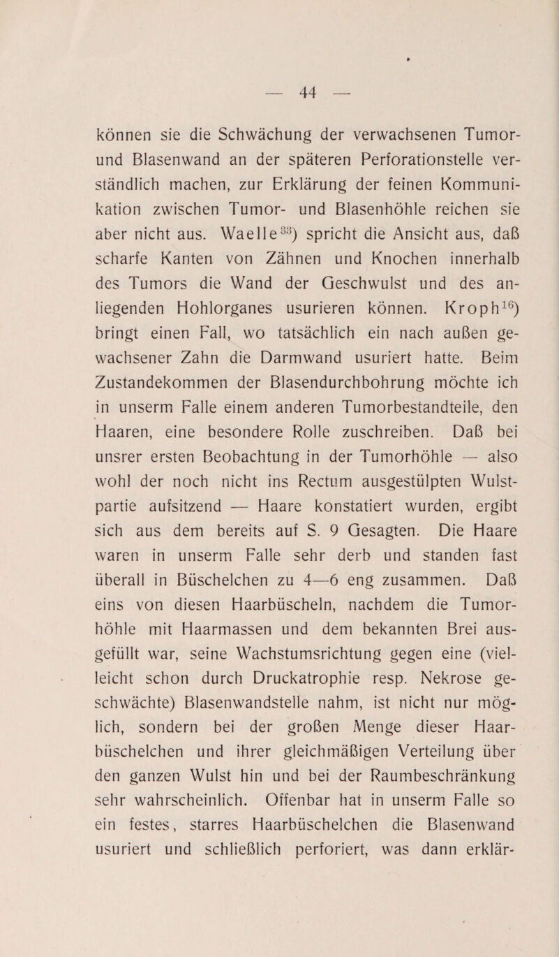 können sie die Schwächung der verwachsenen Tumor- und Blasenwand an der späteren Perforationstelle ver¬ ständlich machen, zur Erklärung der feinen Kommuni¬ kation zwischen Tumor- und Blasenhöhle reichen sie aber nicht aus. Waelle33) spricht die Ansicht aus, daß scharfe Kanten von Zähnen und Knochen innerhalb des Tumors die Wand der Geschwulst und des an¬ liegenden Hohlorganes usurieren können. Kroph16) bringt einen Fall, wo tatsächlich ein nach außen ge¬ wachsener Zahn die Darmwand usuriert hatte. Beim Zustandekommen der Blasendurchbohrung möchte ich in unserm Falle einem anderen Tumorbestandteile, den Haaren, eine besondere Rolle zuschreiben. Daß bei unsrer ersten Beobachtung in der Tumorhöhle — also wohl der noch nicht ins Rectum ausgestülpten Wulst¬ partie aufsitzend — Haare konstatiert wurden, ergibt sich aus dem bereits auf S. 9 Gesagten. Die Haare waren in unserm Falle sehr derb und standen fast überall in Büschelchen zu 4—6 eng zusammen. Daß eins von diesen Haarbüscheln, nachdem die Tumor¬ höhle mit Haarmassen und dem bekannten Brei aus¬ gefüllt war, seine Wachstumsrichtung gegen eine (viel¬ leicht schon durch Druckatrophie resp. Nekrose ge¬ schwächte) Blasenwandstelle nahm, ist nicht nur mög¬ lich, sondern bei der großen Menge dieser Haar¬ büschelchen und ihrer gleichmäßigen Verteilung über den ganzen Wulst hin und bei der Raumbeschränkung sehr wahrscheinlich. Offenbar hat in unserm Falle so ein festes, starres Haarbüschelchen die Blasenwand usuriert und schließlich perforiert, was dann erklär-