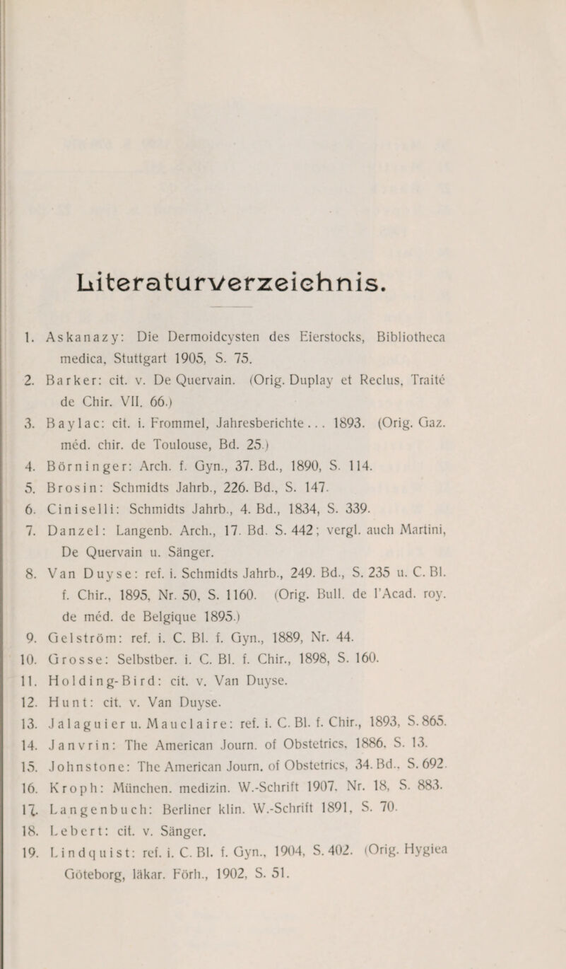 Literaturverzeichnis. 1. Askanazy: Die Dermoidcysten des Eierstocks, Bibliotheca medica, Stuttgart 1905, S. 75. 2. Barker: cit. v. De Quervain. (Orig. Duplay et Reclus, Traite de Chir. VII. 66.) 3. Baylac: cit. i. Frommei, Jahresberichte... 1893. (Orig. Ciaz. med. chir. de Toulouse, Bd. 25.) 4. Börninger: Arch. f. Gyn., 37. Bd., 1890, S. 114. 5. Brosin: Schmidts Jahrb., 226. Bd., S. 147. 6. Ciniselli: Schmidts Jahrb., 4. Bd., 1834, S. 339. 7. Danzel: Langenb. Arch., 17. Bd. S. 442; vergl. auch Martini, De Quervain u. Sänger. 8. Van Duyse: rcf. i. Schmidts Jahrb., 249. Bd., S. 235 u. C. Bl. f. Chir., 1895, Nr. 50, S. 1160. (Orig. Bull, de l’Acad. roy. de med. de Belgique 1895.) 9. Gel ström: ref. i. C. Bl. f. Gyn., 1889, Nr. 44. 10. Grosse: Selbstber. i. C. Bl. f. Chir., 1898, S. 160. 11. Holding-Bird: cit. v. Van Duyse. 12. Hunt: cit. v. Van Duyse. 13. Jalaguieru. Mauclaire: ref. i. C. Bl. f. Chir., 1893, S.865. 14. Janvrin: The American Journ. of Obstetrics, 1886. S. 13. 15. Johnstone: The American Journ. of Obstetrics, 34. Bd.. S. 692 16. Kroph: München, medizin. W.-Schrift 1907, Nr. 18, S. 883. 17. Langenbuch: Berliner klin. W.-Schrift 1891, S. 70. 18. Lebert: cit. v. Sänger. 19. Lindquist: ref. i. C. Bl. f. Gyn., 1904, S. 402. (Orig. Hygiea Göteborg, läkar. Förh., 1902, S. 51.