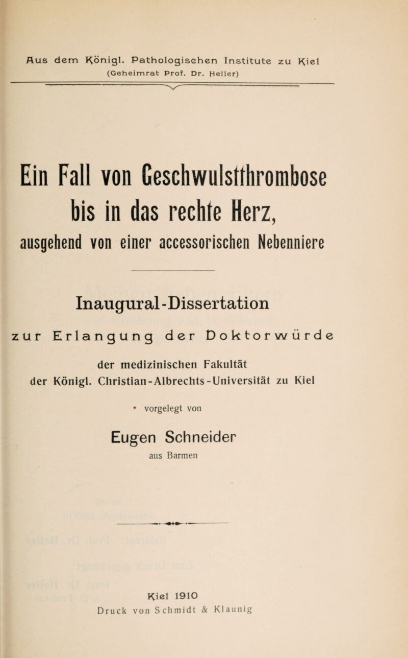 Aus dem Königl. Pathologischen Institute zu Kiel (Geheimrat Prof. Dr. Heller) Ein Fall von Geschwulstthrombose bis in das rechte Herz, ausgehend von einer accessorischen Nebenniere Inaugural - Dissertation zur Erlangung der Doktorwürde der medizinischen Fakultät der Königl. Christian-Albrechts-Universität zu Kiel • vorgelegt von Eugen Schneider aus Barmen Kiel 1910 Druck von Schmidt & Klaunig