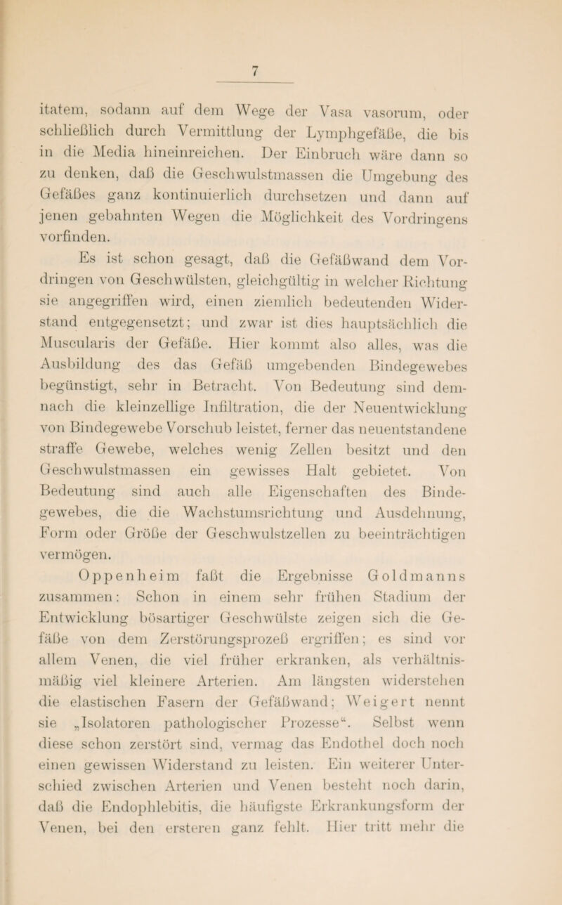 itatem, sodann auf dem Wege der Vasa vasorum, oder schließlich durch Vermittlung der Lymphgefäße, die bis iu die Media hineinreichen. Der Einbruch wäre dann so zu denken, daß die Geschwulstmassen die Umgebung des Gefäßes ganz kontinuierlich durchsetzen und dann auf jenen gebahnten Wegen die Möglichkeit des Vordringens vorfinden. Es ist schon gesagt, daß die Gefäßwand dem Vor¬ dringen von Geschwülsten, gleichgültig in welcher Richtung sie angegriffen wird, einen ziemlich bedeutenden Wider¬ stand entgegensetzt; und zwar ist dies hauptsächlich die Muscularis der Gefäße. Hier kommt also alles, was die Ausbildung des das Gefäß umgebenden Bindegewebes begünstigt, sehr in Betracht. Von Bedeutung sind dem¬ nach die kleinzellige Infiltration, die der Neuentwicklung von Bindegewebe Vorschub leistet, ferner das neuentstandene straffe Gewebe, welches wenig Zellen besitzt und den Geschwulstmassen ein gewisses Halt gebietet. Von Bedeutung sind auch alle Eigenschaften des Binde¬ gewebes, die die Wachstumsrichtung und Ausdehnung, Form oder Größe der Geschwulstzellen zu beeinträchtigen vermögen. Oppenheim faßt die Ergebnisse Gold man ns zusammen: Schon in einem sein’ frühen Stadium der Entwicklung bösartiger Geschwülste zeigen sich die Ge¬ fäße von dem Zerstörungsprozeß ergriffen; es sind vor allem Venen, die viel früher erkranken, als verhältnis¬ mäßig viel kleinere Arterien. Am längsten widerstehen die elastischen Fasern der Gefäßwand; Weigert nennt sie „Isolatoren pathologischer Prozesseu. Selbst wenn diese schon zerstört sind, vermag das Endothel doch noch einen gewissen Widerstand zu leisten. Ein weiterer l nter- scliied zwischen Arterien und Venen besteht noch darin, daß die Endophlebitis, die häufigste Erkrankungsform der Venen, bei den ersteren ganz fehlt. Hier tritt mehr die