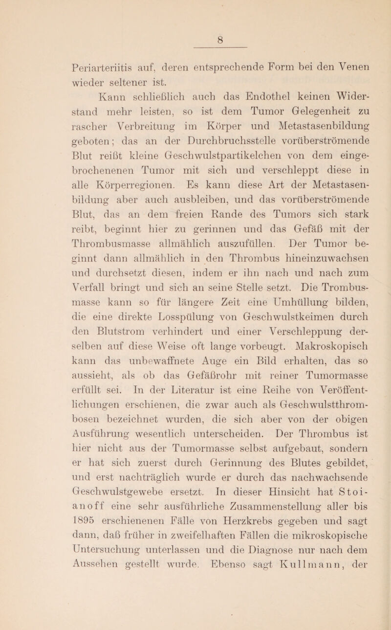 Periarteriitis auf, deren entsprechende Form bei den Venen wieder seltener ist. Kann schließlich auch das Endothel keinen Wider¬ stand mehr leisten, so ist dem Tumor Gelegenheit zu rascher Verbreitung im Körper und Metastasenbildung geboten; das an der Durchbruchsstelle vorüberströmende Blut reißt kleine Geschwulstpartikelchen von dem einge- brochenenen Tumor mit sich und verschleppt diese in alle Körperregionen. Es kann diese Art der Metastasen¬ bildung aber auch ausbleiben, und das vorüberströmende Blut, das an dem freien Rande des Tumors sich stark reibt, beginnt hier zu gerinnen und das Gefäß mit der Thrombusmasse allmählich auszufüllen. Der Tumor be¬ ginnt dann allmählich in den Thrombus hineinzuwachsen und durchsetzt diesen, indem er ihn nach und nach zum Verfall bringt und sich an seine Stelle setzt. Die Trombus- masse kann so für längere Zeit eine Umhüllung bilden, die eine direkte Losspülung von Geschwulstkeimen durch den Blutstrom verhindert und einer Verschleppung der¬ selben auf diese Weise oft lange vorbeugt. Makroskopisch kann das unbewaffnete Auge ein Bild erhalten, das so aussieht, als ob das Gefäßrohr mit reiner Tumormasse erfüllt sei. In der Literatur ist eine Reihe von Veröffent¬ lichungen erschienen, die zwar auch als Geschwulstthrom¬ bosen bezeichnet wurden, die sich aber von der obigen Ausführung wesentlich unterscheiden. Der Thrombus ist hier nicht aus der Tumormasse selbst aufgebaut, sondern er hat sich zuerst durch Gerinnung des Blutes gebildet, und erst nachträglich wurde er durch das nachwachsende Geschwulstgewebe ersetzt. In dieser Hinsicht hat Stoi- anoff eine sehr ausführliche Zusammenstellung aller bis 1895 erschienenen Fälle von Herzkrebs gegeben und sagt dann, daß früher in zweifelhaften Fällen die mikroskopische Untersuchung unterlassen und die Diagnose nur nach dem Aussehen gestellt wurde. Ebenso sagt Kuli mann, der