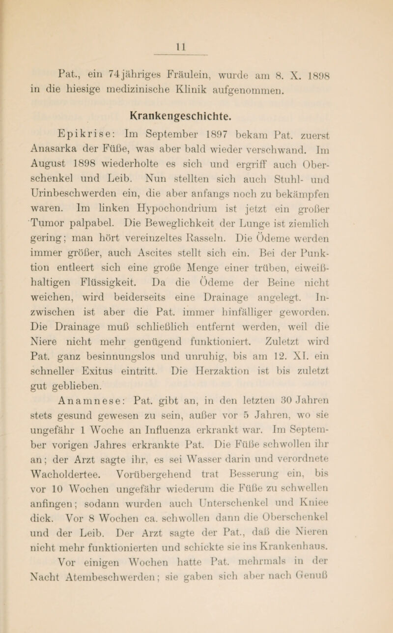 Pat., ein 74jähriges Fräulein, wurde am 8. X. 1898 in die hiesige medizinische Klinik aufgenommen. Krankengeschichte. Epikrise: Im September 1897 bekam Pat. zuerst Anasarka der Füße, was aber bald wieder verschwand. Im August 1898 wiederholte es sich und ergriff auch Ober¬ schenkel und Leib. Nun stellten sich auch Stuhl- und Urinbeschwerden ein, die aber anfangs noch zu bekämpfen waren. Im linken Hypochondrium ist jetzt ein großer Tumor palpabel. Die Beweglichkeit der Lunge ist ziemlich gering; man hört vereinzeltes Rasseln. Die Ödeme werden immer größer, auch Ascites stellt sich ein. Bei der Punk¬ tion entleert sich eine große Menge einer trüben, eiweiß¬ haltigen Flüssigkeit. Da die Ödeme der Beine nicht weichen, wird beiderseits eine Drainage angelegt. In¬ zwischen ist aber die Pat. immer hinfälliger geworden. Die Drainage muß schließlich entfernt werden, weil die Niere nicht mehr genügend funktioniert. Zuletzt wird Pat, ganz besinnungslos und unruhig, bis am 12. XI. ein schneller Exitus eintritt. Die Herzaktion ist bis zuletzt gut geblieben. Anamnese: Pat. gibt an, in den letzten 30 Jahren stets gesund gewesen zu sein, außer vor 5 Jahren, wo sie ungefähr 1 Woche an Influenza erkrankt war. Im Septem¬ ber vorigen Jahres erkrankte Pat. Die Füße schwollen ihr an; der Arzt sagte ihr, es sei Wasser darin und verordnete Wacholdertee. Vorübergehend trat Besserung ein, bis vor 10 Wochen ungefähr wiederum die Füße zu schwellen anfingen; sodann wurden auch Unterschenkel und Kniee dick. Vor 8 Wochen ca. schwollen dann die Oberschenkel und der Leib. Der Arzt sagte der Pat., daß die Nieren nicht mehr funktionierten und schickte sie ins Krankenhaus. Vor einigen Wochen hatte Pat. mehrmals in der Nacht Atembeschwerden; sie gaben sich aber nach Genuß