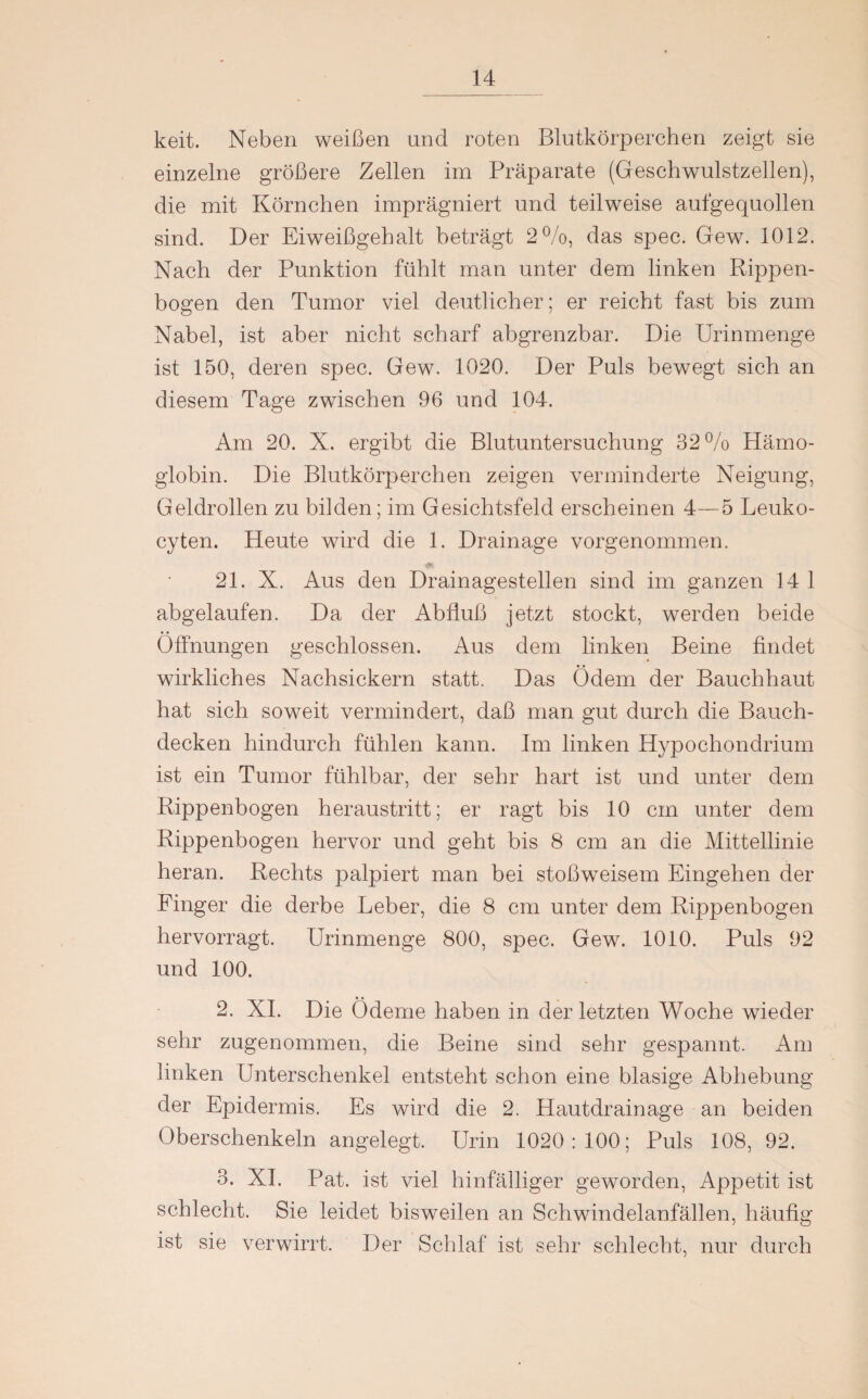 keit. Neben weißen und roten Blutkörperchen zeigt sie einzelne größere Zellen im Präparate (Geschwulstzellen), die mit Körnchen imprägniert und teilweise aufgequollen sind. Der Eiweißgehalt beträgt 2%, das spec. Gew. 1012. Nach der Punktion fühlt man unter dem linken Rippen¬ bogen den Tumor viel deutlicher; er reicht fast bis zum Nabel, ist aber nicht scharf abgrenzbar. Die Urinmenge ist 150, deren spec. Gew. 1020. Der Puls bewegt sich an diesem Tage zwischen 96 und 104. Am 20. X. ergibt die Blutuntersuchung 32% Hämo¬ globin. Die Blutkörperchen zeigen verminderte Neigung, Geldrollen zu bilden; im Gesichtsfeld erscheinen 4—5 Leuko- cyten. Heute wird die 1. Drainage vorgenommen. 21. X. Aus den Drainagestellen sind im ganzen 14 1 abgelaufen. Da der Abfluß jetzt stockt, werden beide Öffnungen geschlossen. Aus dem linken Beine findet wirkliches Nachsickern statt. Das Ödem der Bauchhaut hat sich soweit vermindert, daß man gut durch die Bauch¬ decken hindurch fühlen kann. Im linken Hypochondrium ist ein Tumor fühlbar, der sehr hart ist und unter dem Rippenbogen heraustritt; er ragt bis 10 cm unter dem Rippenbogen hervor und geht bis 8 cm an die Mittellinie heran. Rechts palpiert man bei stoßweisem Eingehen der Finger die derbe Leber, die 8 cm unter dem Rippenbogen hervorragt. Urinmenge 800, spec. Gew. 1010. Puls 92 und 100. 2. XI. Die Ödeme haben in der letzten Woche wieder sehr zugenornmen, die Beine sind sehr gespannt. Am linken Unterschenkel entsteht schon eine blasige Abhebung der Epidermis. Es wird die 2. Hautdrainage an beiden Oberschenkeln angelegt. Urin 1020:100; Puls 108, 92. 3. XI. Pat. ist viel hinfälliger geworden, Appetit ist schlecht. Sie leidet bisweilen an Schwindelanfällen, häufig ist sie verwirrt. Der Schlaf ist sehr schlecht, nur durch