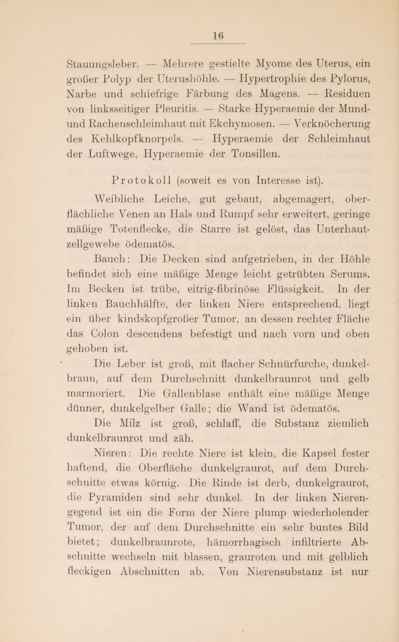 Stauungsleber. — Mehrere gestielte Myome des Uterus, ein großer Polyp der Uterushöhle. — Hypertrophie des Pylorus, Narbe und schiefrige Färbung des Magens. — Residuen von linksseitiger Pleuritis. — Starke Hyperaemie der Mund- und Rachenschleimhaut mit Ekchymosen. — Verknöcherung des Kehlkopfknorpels. — Hyperaemie der Schleimhaut der Luftwege, Hyperaemie der Tonsillen. Protokoll (soweit es von Interesse ist). Weibliche Leiche, gut gebaut, abgemagert, ober¬ flächliche Venen an Hals und Rumpf sehr erweitert, geringe mäßige Totenflecke, die Starre ist gelöst, das Unterhaut¬ zellgewebe ödematös. Bauch: Die Decken sind aufgetrieben, in der Höhle befindet sich eine mäßige Menge leicht getrübten Serums. Im Becken ist trübe, eitrig-fibrinöse Flüssigkeit. In der linken Bauchhälfte, der linken Niere entsprechend, liegt ein über kindskopfgroßer Tumor, an dessen rechter Fläche das Colon descendens befestigt und nach vorn und oben gehoben ist. Die Leber ist groß, mit flacher Schnürfurche, dunkel¬ braun, auf dem Durchschnitt dunkelbraunrot und gelb marmoriert. Die Gallenblase enthält eine mäßige Menge dünner, dunkelgelber Galle; die Wand ist ödematös. Die Milz ist groß, schlaff, die Substanz ziemlich dunkelbraunrot und zäh. Nieren: Die rechte Niere ist klein, die Kapsel fester haftend, die Oberfläche dunkelgraurot, auf dem Durch¬ schnitte etwas körnig. Die Rinde ist derb, dunkelgraurot, die Pyramiden sind sehr dunkel. In der linken Nieren¬ gegend ist ein die Form der Niere plump wiederholender Tumor, der auf dem Durchschnitte ein sehr buntes Bild bietet; dunkelbraunrote, hämorrhagisch infiltrierte Ab¬ schnitte wechseln mit blassen, grauroten und mit gelblich fleckigen Abschnitten ab. Von Nierensubstanz ist nur