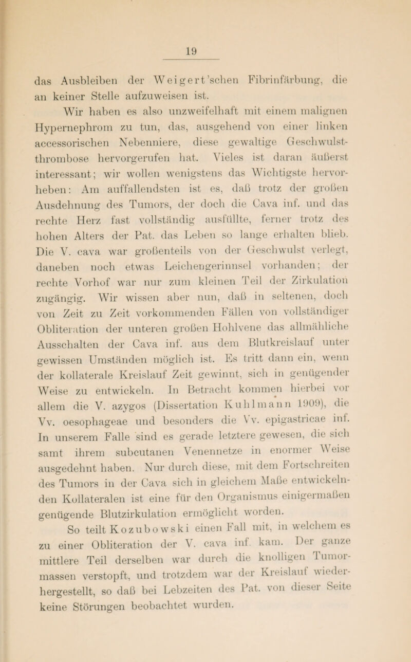 das Ausbleiben der Weigert ’schen Fibrinfärbung, die an keiner Stelle aufzuweisen ist. Wir haben es also unzweifelhaft mit einem malignen Hypernephrom zu tun, das, ausgehend von einer linken accessorischen Nebenniere, diese gewaltige Geschwulst¬ thrombose hervorgerufen hat. Vieles ist daran äußerst interessant; wir wollen wenigstens das Wichtigste hervor¬ heben: Am auffallendsten ist es, daß trotz der großen Ausdehnung des Tumors, der doch die Cava inf. und das rechte Herz fast vollständig ausfüllte, ferner trotz des hohen Alters der Pat. das Leben so lange erhalten blieb. Die V. cava war großenteils von der Geschwulst verlegt, daneben noch etwas Leichengerinnsel vorhanden; der rechte Vorhof war nur zum kleinen Teil der Zirkulation zugängig. Wir wissen aber nun, daß in seltenen, doch von Zeit zu Zeit vorkommenden Fällen von vollständiger Obliteration der unteren großen Hohlvene das allmähliche Ausschalten der Cava inf. aus dem Blutkreislauf unter gewissen Umständen möglich ist. Es tritt dann ein, wenn der kollaterale Kreislauf Zeit gewinnt, sich in genügender Weise zu entwickeln. In Betracht kommen hierbei vor allem die V. azygos (Dissertation Kühl mann 1909), die Vv. oesophageae und besonders die \ v. epigastricae int. In unserem Falle sind es gerade letztere gewesen, die sich samt ihrem subcutanen Venennetze in enormer Weise ausgedehnt haben. Nur durch diese, mit dem Fortschieitcn des Tumors in der Cava sich in gleichem Maße entwickeln¬ den Kollateralen ist eine für den Organismus einigermaßen genügende Blutzirkulation ermöglicht worden. So teilt Kozubo wski einen Fall mit, in welchem es zu einer Obliteration der V. cava int. kam. Der ganze* mittlere Teil derselben war durch die knolligen Tumor¬ massen verstopft, und trotzdem war der Kreislauf wiedei- hergestellt, so daß bei Lebzeiten des Pat. von dieser Seite keine Störungen beobachtet wurden.