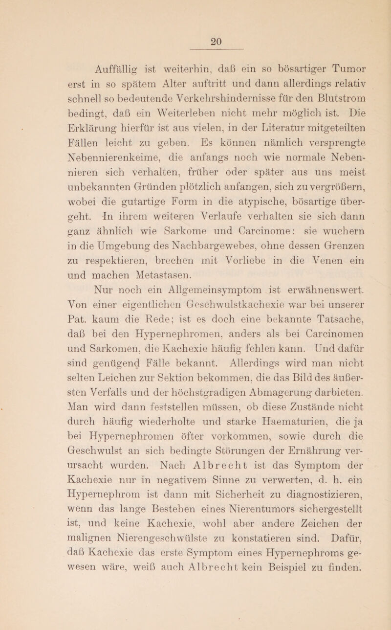 Auffällig ist weiterhin, daß ein so bösartiger Tumor erst in so spätem Alter auftritt und dann allerdings relativ schnell so bedeutende Verkehrshindernisse für den Blutstrom bedingt, daß ein Weiterleben nicht mehr möglich ist. Die Erklärung hierfür ist aus vielen, in der Literatur mitgeteilten Fällen leicht zu geben. Es können nämlich versprengte Nebennierenkeime, die anfangs noch wie normale Neben¬ nieren sich verhalten, früher oder später aus uns meist unbekannten Gründen plötzlich anfangen, sich zu vergrößern, wobei die gutartige Form in die atypische, bösartige über¬ geht. In ihrem weiteren Verlaufe verhalten sie sich dann ganz ähnlich wie Sarkome und Carcinome: sie wuchern in die Umgebung des Nachbargewebes, ohne dessen Grenzen zu respektieren, brechen mit Vorliebe in die Venen ein und machen Metastasen. Nur noch ein Allgemeinsymptom ist erwähnenswert. Von einer eigentlichen Geschwulstkachexie war bei unserer Pat. kaum die Rede; ist es doch eine bekannte Tatsache, daß bei den Hypernephromen, anders als bei Carcinomen und Sarkomen, die Kachexie häufig fehlen kann. Und dafür sind genügend Fälle bekannt. Allerdings wird man nicht selten Leichen zur Sektion bekommen, die das Bild des äußer¬ sten Verfalls und der höchstgradigen Abmagerung dar bieten. Man wird dann feststellen müssen, ob diese Zustände nicht durch häufig wiederholte und starke Haematurien, die ja bei Hypernephromen öfter Vorkommen, sowie durch die Geschwulst an sich bedingte Störungen der Ernährung ver¬ ursacht wurden. Nach Al brecht ist das Symptom der Kachexie nur in negativem Sinne zu verwerten, d. h. ein Hypernephrom ist dann mit Sicherheit zu diagnostizieren, wenn das lange Bestehen eines Nierentumors sichergestellt ist, und keine Kachexie, wohl aber andere Zeichen der malignen Nierengeschwülste zu konstatieren sind. Dafür, daß Kachexie das erste Symptom eines Hypernephroms ge¬ wesen wäre, weiß auch Alb recht kein Beispiel zu finden.