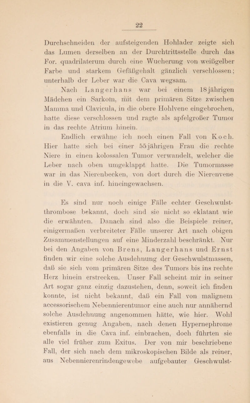 Durchschneiden der aufsteigenden Hohlader zeigte sich das Lumen derselben an der Durchtrittsstelle durch das For. quadrilaterum durch eine Wucherung von weißgelber Farbe und starkem Gefäßgehalt gänzlich verschlossen; unterhalb der Leber war die Cava wegsam. N ach Langerha n s war hei einem 18 j ährigen Mädchen ein Sarkom, mit dem primären Sitze zwischen Mamma und Clavicula, in die obere Hohlvene eingebrochen, hatte diese verschlossen und ragte als apfelgroßer Tumor in das rechte Atrium hinein. Endlich erwähne ich noch einen Fall von Koch. Hier hatte sich bei einer 55 jährigen Frau die rechte Niere in einen kolossalen Tumor verwandelt, welcher die Leber nach oben umgeklappt hatte. Die Tumormasse war in das Nierenbecken, von dort durch die Nierenvene in die V. cava inf. hineingewachsen. Es sind nur noch einige Fälle echter Geschwulst¬ thrombose bekannt, doch sind sie nicht so eklatant wie die erwähnten. Danach sind also die Beispiele reiner, einigermaßen verbreiteter Fälle unserer Art nach obigen Zusammenstellungen auf eine Minderzahl beschränkt. Nur bei den Angaben von Brens, Langerhans und Ernst finden wir eine solche Ausdehnung der Geschwulstmassen, daß sie sich vom primären Sitze des Tumors bis ins rechte Herz hinein erstrecken. Unser Fall scheint mir in seiner Art sogar ganz einzig dazustehen, denn, soweit ich finden konnte, ist nicht bekannt, daß ein Fall von malignem accessorischem Nebennierentumor eine auch nur annähernd solche Ausdehnung angenommen hätte, wie hier. Wohl existieren genug Angaben, nach denen Hypernephrome ebenfalls in die Cava inf. einbrachen, doch führten sie alle viel früher zum Exitus. Der von mir beschriebene Fall, der sich nach dem mikroskopischen Bilde als reiner, aus Nebennierenrindengewebe aufgebauter Geschwulst-