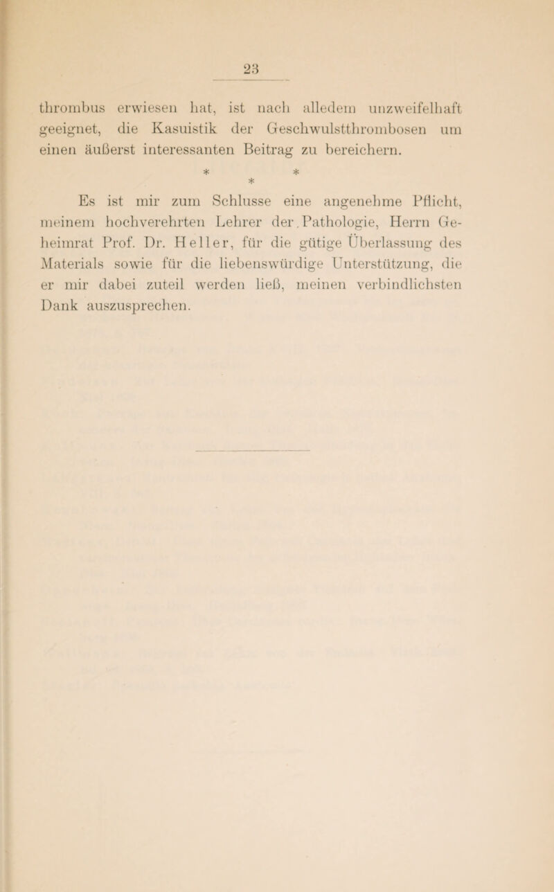 thrombus erwiesen hat, ist nach alledem unzweifelhaft geeignet, die Kasuistik der Geschwulstthrombosen um einen äußerst interessanten Beitrag zu bereichern. * * * Es ist mir zum Schlüsse eine angenehme Pflicht, meinem hochverehrten Lehrer der. Pathologie, Herrn Ge¬ heimrat Prof. Dr. Heller, für die gütige Überlassung des Materials sowie für die liebenswürdige Unterstützung, die er mir dabei zuteil werden ließ, meinen verbindlichsten Dank auszusprechen.