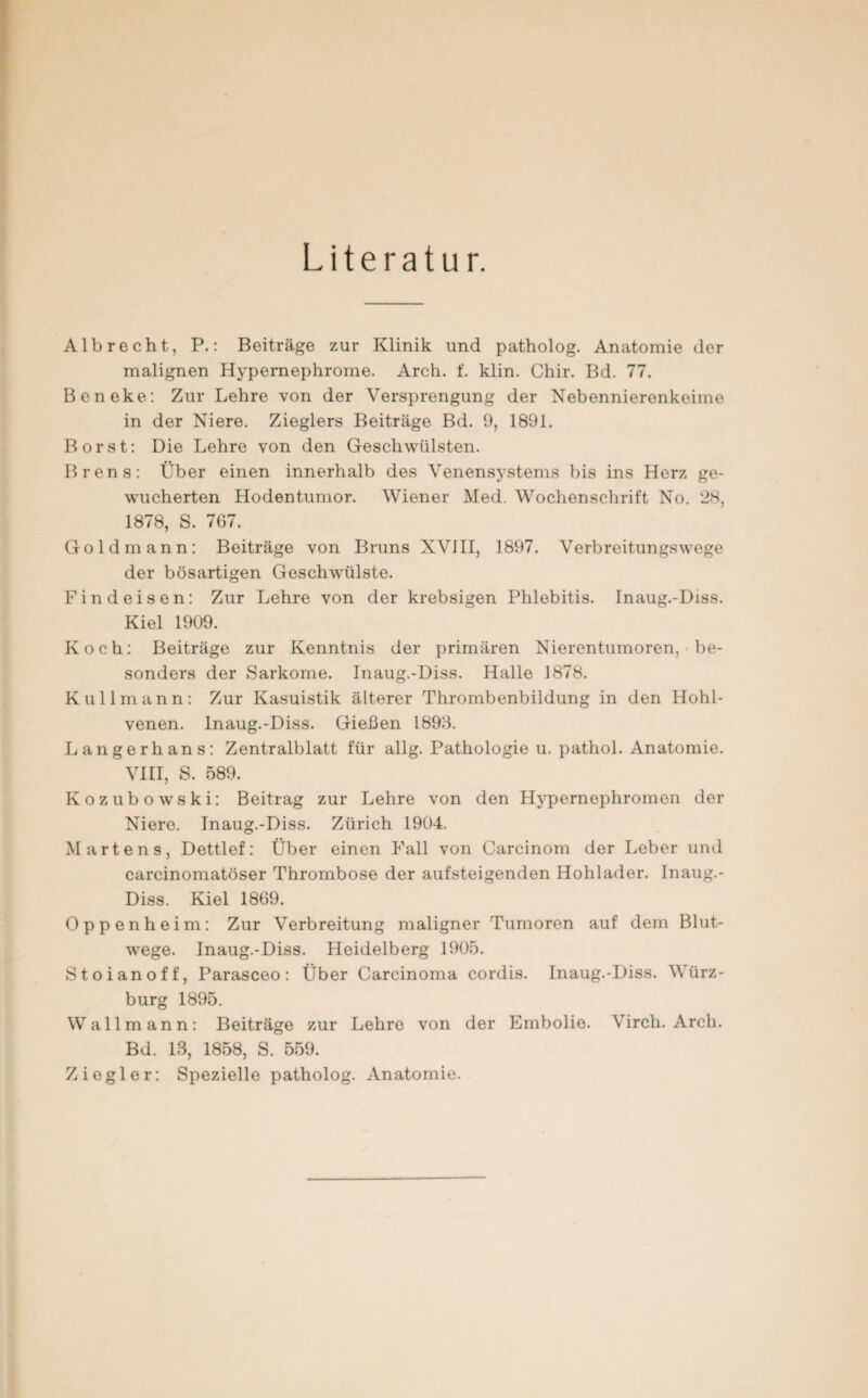 Literatur. Al brecht, P.: Beiträge zur Klinik und patholog. Anatomie der malignen Hypernephrome. Arch. f. klin. Chir. Bd. 77. Beneke: Zur Lehre von der Versprengung der Nebennierenkeime in der Niere. Zieglers Beiträge Bd. 9, 1891. Borst: Die Lehre von den Geschwülsten. Brens: Über einen innerhalb des Venensystems bis ins Herz ge¬ wucherten Hodentumor. Wiener Med. Wochenschrift No. 28, 1878, S. 767. Goldmann: Beiträge von Bruns XVIII, 1897. Verbreitungswege der bösartigen Geschwülste. Find eisen: Zur Lehre von der krebsigen Phlebitis. Inaug.-Diss. Kiel 1909. Koch: Beiträge zur Kenntnis der primären Nierentumoren, be¬ sonders der Sarkome. Inaug.-Diss. Halle 1878. Kulimann: Zur Kasuistik älterer Thrombenbildung in den Hohl¬ venen. Inaug.-Diss. Gießen 1893. Langerhans: Zentralblatt für allg. Pathologie u. pathol. Anatomie. VIII, S. 589. Kozubowski: Beitrag zur Lehre von den Hypernephromen der Niere. Inaug.-Diss. Zürich 1904. Martens, Dettlef: Über einen Fall von Carcinom der Leber und carcinomatöser Thrombose der aufsteigenden Hohlader. Inaug.- Diss. Kiel 1869. Oppenheim: Zur Verbreitung maligner Tumoren auf dem Blut¬ wege. Inaug.-Diss. Heidelberg 1905. Stoianoff, Parasceo: Über Carcinoma cordis. Inaug.-Diss. Würz- burg 1895. Wallmann: Beiträge zur Lehre von der Embolie. Virch. Arch. Bd. 18, 1858, S. 559. Ziegler: Spezielle patholog. Anatomie.