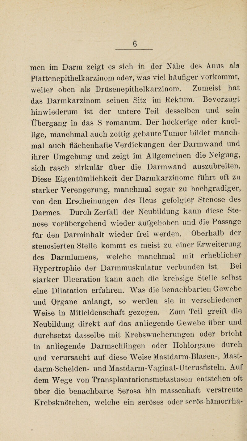 men im Darm zeigt es sich in der Nähe des Anus als Plattenepithelkarzinom oder, was viel häufiger vorkommt, weiter oben als Drüsen epithelkarzinom. Zumeist hat das Darmkarzinom seinen Sitz im Rektum. Bevorzugt hinwiederum ist der untere Teil desselben und sein Übergang in das S romanum. Der höckerige oder knol¬ lige, manchmal auch zottig gebaute Tumor bildet manch¬ mal auch flächenhafte Verdickungen der Darm wand und ihrer Umgebung und zeigt im Allgemeinen die Neigung, sich rasch zirkulär über die Darmwand auszubreiten. Diese Eigentümlichkeit der Darmkarzinome führt oft zu starker Verengerung, manchmal sogar zu hochgradiger, von den Erscheinungen des Ileus gefolgter Stenose des Darmes. Durch Zerfall der Neubildung kann diese Ste¬ nose vorübergehend wieder aufgehoben und die Passage für den Darminhalt wieder frei werden. Oberhalb der stenosierten Stelle kommt es meist zu einer Erweiterung des Darmlumens, welche manchmal mit erheblicher Hypertrophie der Darmmuskulatur verbunden ist. Bei starker Ulceration kann auch die krebsige Stelle selbst eine Dilatation erfahren. Was die benachbarten Gewebe und Organe anlangt, so werden sie in verschiedener Weise in Mitleidenschaft gezogen. Zum Teil greift die Neubildung direkt auf das anliegende Gewebe über und durchsetzt dasselbe mit Krebswucherungen oder bricht in anliegende Darmschlingen oder Hohlorgane durch und verursacht auf diese Weise Mastdarm-Blasen-, Mast¬ darm-Scheiden- und Mastdarm-Vaginal-Uterusfisteln. Auf dem Wege von Transplantationsmetastasen entstehen oft über die benachbarte Serosa hin massenhaft verstreute Krebsknötchen, welche ein seröses oder serös-hämorrha-