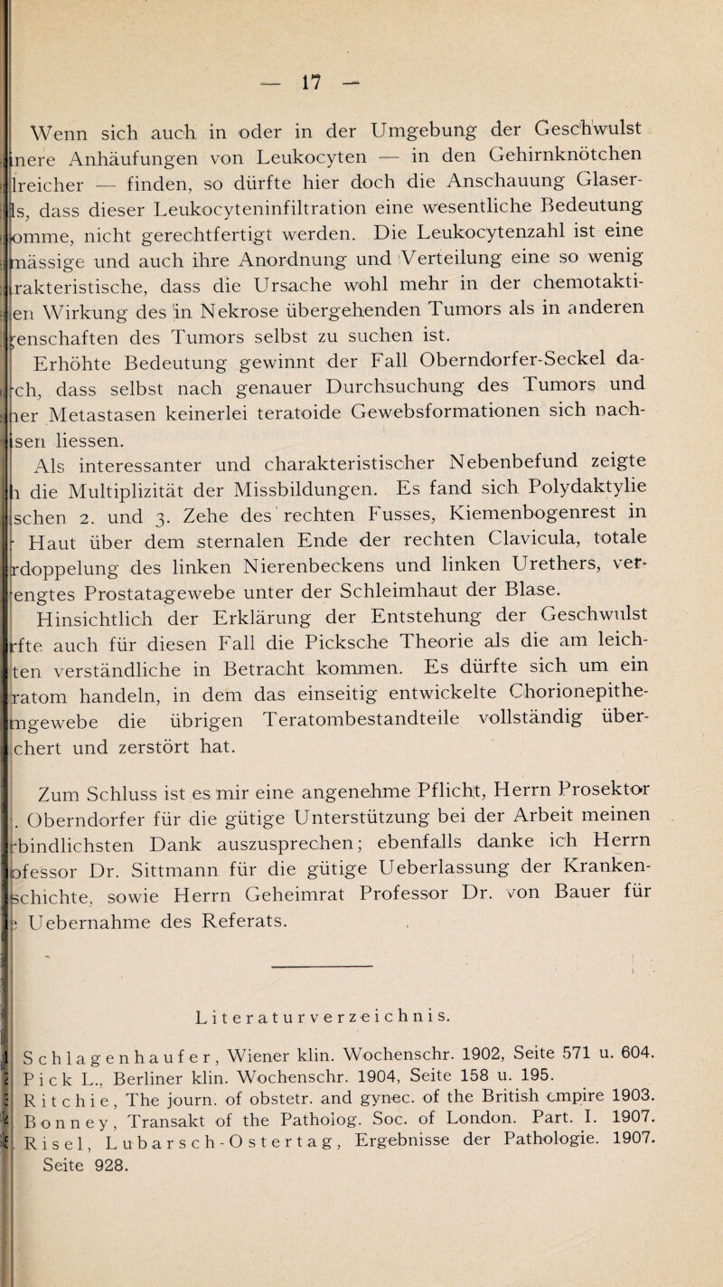 Wenn sich auch in oder in der Umgebung der Geschwulst inere Anhäufungen von Leukocyten — in den Gehirnknötchen lreicher — finden, so dürfte hier doch die Anschauung Glaser¬ ls, dass dieser Leukocyteninfiltration eine wesentliche Bedeutung fomme, nicht gerechtfertigt werden. Die Leukocytenzahl ist eine [nässige und auch ihre Anordnung und Verteilung eine so wenig Takteristische, dass die Ursache wohl mehr in der chemotakti- en Wirkung des in Nekrose übergehenden Tumors als in anderen I ^enschaften des Tumors selbst zu suchen ist. i Erhöhte Bedeutung gewinnt der Fall Oberndorfer-Seckel da¬ ch, dass selbst nach genauer Durchsuchung des Tumors und ner Metastasen keinerlei teratoide Gewebsformationen sich nach- Lsen Hessen. Als interessanter und charakteristischer Nebenbefund zeigte 1 die Multiplizität der Missbildungen. Es fand sich Polydaktylie sehen 2. und 3. Zehe des rechten Fusses, Kiemenbogenrest in |: Haut über dem sternalen Ende der rechten Clavicula, totale rdoppelung des linken Nierenbeckens und linken Urethers, ver¬ engtes Prostatagewebe unter der Schleimhaut der Blase. Hinsichtlich der Erklärung der Entstehung der Geschwulst rfte auch für diesen Fall die Picksche Theorie als die am leich¬ ten verständliche in Betracht kommen. Es dürfte sich um ein xatom handeln, in dem das einseitig entwickelte Chorionepithe- mgewebe die übrigen Teratombestandteile vollständig über- chert und zerstört hat. Zum Schluss ist es mir eine angenehme Pflicht, Herrn Prosektor Oberndorfer für die gütige Unterstützung bei der Arbeit meinen rbindlichsten Dank auszusprechen; ebenfalls danke ich Herrn ofessor Dr. Sittmann für die gütige Ueberlassung der Kranken¬ schichte, sowie Herrn Geheimrat Professor Dr. von Bauer für e Uebernahme des Referats. i Literaturverzeichnis. 1 Schlagenhaufer, Wiener klin. Wochenschr. 1902, Seite 571 u. 604. 2 Pick L.. Berliner klin. Wochenschr. 1904, Seite 158 u. 195. : R i t c h i e , The journ. of obstetr. and gynec. of the British empire 1903. Bonney, Transakt of the Pathoiog. Soc. of London. Part. I. 1907. V Ri sei, Lubarsch-0 st er tag, Ergebnisse der Pathologie. 1907. Seite 928.