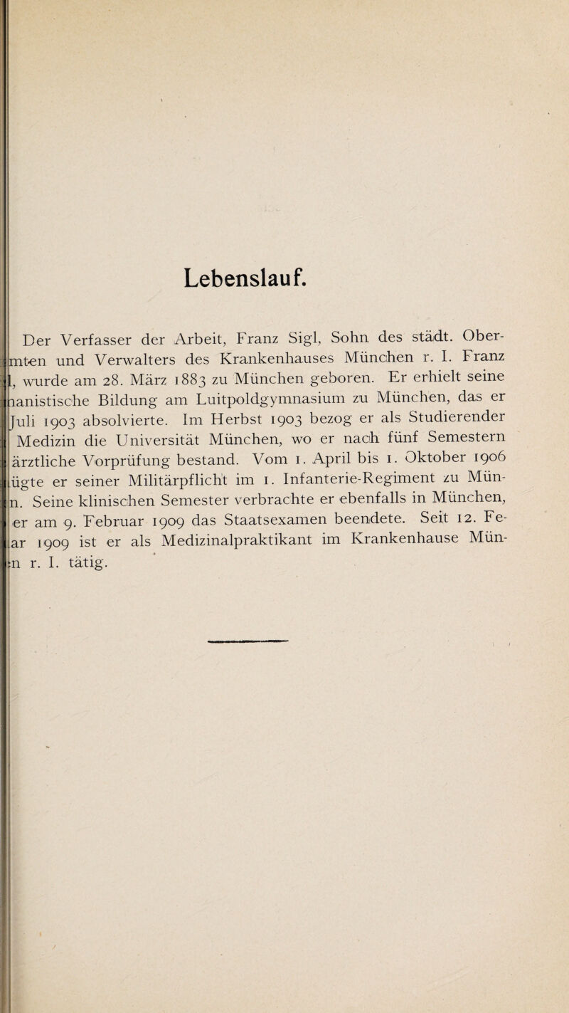 Lebenslauf. Der Verfasser der Arbeit, Franz Sigl, Sohn des stä,dt. Ober- mt-en und Verwalters des Krankenhauses München r. I. Franz wurde am 28. März 1883 zu München geboren. Er erhielt seine ranistische Bildung am Luitpoldgymnasium zu München, das er Juli 1903 absolvierte. Im Herbst 1903 bezog er als Studierender Medizin die Universität München, wo er nach fünf Semestern ärztliche Vorprüfung bestand. Vom 1. April bis 1. Oktober 1906 lügte er seiner Militärpflicht im 1. Infanterie-Regiment zu Mün- n. Seine klinischen Semester verbrachte er ebenfalls in München, er am 9. Februar 1909 das Staatsexamen beendete. Seit 12. Fe¬ ar 1909 ist er als Medizinalpraktikant im Krankenhause Mün- n r. I. tätig.