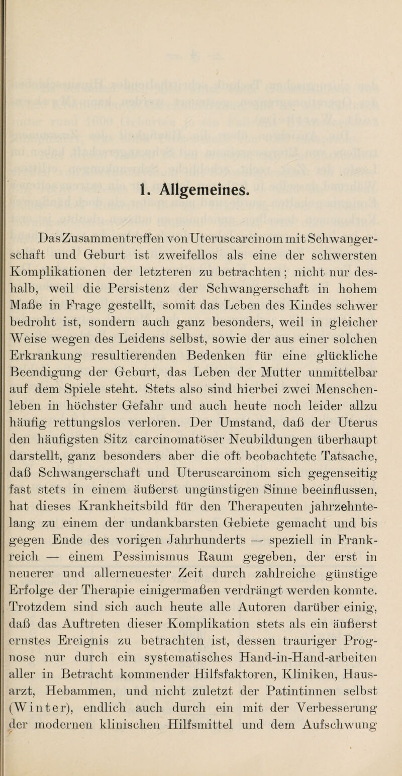 1. Allgemeines. Das Zusammentreffen vonUteruscarcinom mit Schwanger¬ schaft und Geburt ist zweifellos als eine der schwersten Komplikationen der letzteren zu betrachten; nicht nur des¬ halb, weil die Persistenz der Schwangerschaft in hohem Maße in Frage gestellt, somit das Leben des Kindes schwer bedroht ist, sondern auch ganz besonders, weil in gleicher Weise wegen des Leidens selbst, sowie der aus einer solchen Erkrankung resultierenden Bedenken für eine glückliche Beendigung der Geburt, das Leben der Mutter unmittelbar auf dem Spiele steht. Stets also sind hierbei zwei Menschen¬ leben in höchster Gefahr und auch heute noch leider allzu häufig rettungslos verloren. Der Umstand, daß der Uterus den häufigsten Sitz carcinomatöser Neubildungen überhaupt darstellt, ganz besonders aber die oft beobachtete Tatsache, daß Schwangerschaft und Uteruscarcinom sich gegenseitig fast stets in einem äußerst ungünstigen Sinne beeinflussen, hat dieses Krankheitsbild für den Therapeuten jahrzehnte¬ lang zu einem der undankbarsten Gebiete gemacht und bis gegen Ende des vorigen Jahrhunderts — speziell in Frank¬ reich — einem Pessimismus Raum gegeben, der erst in neuerer und allerneuester Zeit durch zahlreiche günstige Erfolge der Therapie einigermaßen verdrängt werden konnte. Trotzdem sind sich auch heute alle Autoren darüber einig, daß das Auftreten dieser Komplikation stets als ein äußerst ernstes Ereignis zu betrachten ist, dessen trauriger Prog¬ nose nur durch ein systematisches Hand-in-Hand-arbeiten aller in Betracht kommender Hilfsfaktoren, Kliniken, Haus¬ arzt, Hebammen, und nicht zuletzt der Patintinnen selbst (Winter), endlich auch durch ein mit der Verbesserung der modernen klinischen Hilfsmittel und dem Aufschwung