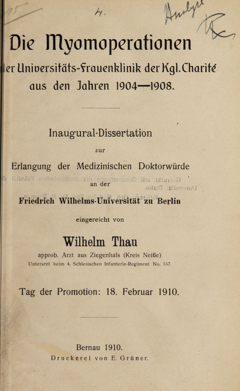 Die Ulyomoperationen er Unioersitats-f rauenklinik der Kgl.Charite aus den Jahren 1904—1908. Inaugural-Dissertation zur Erlangung der Medizinischen Doktorwürde b K.Ü :</. an der J. i • t J•/!U k ■ i J Friedrich Wilhelms-Universität zu Berlin eingereicht von Wilhelm Thau approb. Arzt aus Ziegenhals (Kreis Neiße) Unterarzt beim 4. Schlesischen Infanterie-Regiment No. 157. Tag der Promotion: 18. Februar 1910. Bernau 1910. Druckerei von E. Grüner.