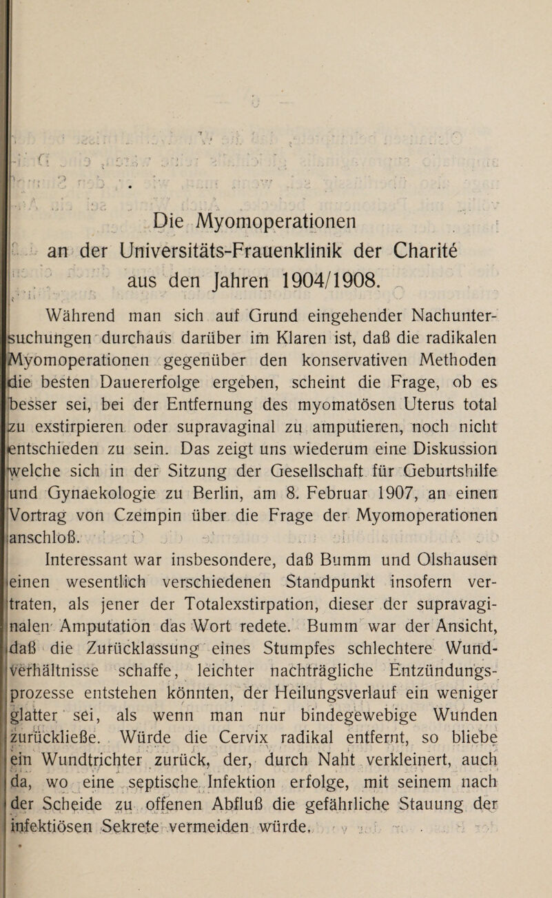 *T V-.ffr’ P r ' S * >.**• • . • n9f  v. Die Myomoperationen * an der Universitäts-Frauenklinik der Charite  , aus den Jahren 1904/1908. „ Während man sich auf Grund eingehender Nachunter¬ suchungen durchaus darüber im Klaren ist, daß die radikalen Myomoperationen gegenüber den konservativen Methoden die besten Dauererfolge ergeben, scheint die Frage, ob es besser sei, bei der Entfernung des myomatösen Uterus total izu exstirpieren oder supravaginal zu amputieren, noch nicht »entschieden zu sein. Das zeigt uns wiederum eine Diskussion welche sich in der Sitzung der Gesellschaft für Geburtshilfe -und Gynaekologie zu Berlin, am 8. Februar 1907, an einen Vortrag von Czempin über die Frage der Myomoperationen anschlöß. O j’h ; i Interessant war insbesondere, daß Bumm und Olshausen einen wesentlich verschiedenen Standpunkt insofern ver¬ traten, als jener der Totalexstirpation, dieser der supravagi¬ nalen Amputation das Wort redete. Bumm war der Ansicht, .daß die Zurücklassung eines Stumpfes schlechtere Wund- Verhältnisse schaffe, leichter nachträgliche Entzündungs¬ prozesse entstehen könnten, der Heilungsverlauf ein weniger glatter sei, als wenn man nur bindegewebige Wunden zurückließe. Würde die Cervix radikal entfernt, so bliebe ein Wundtrichter zurück, der, durch Naht verkleinert, auch • ' i * • - . V? x * • • • » ' ' . ■ *. - • - '* v - 1 •• da, wo eine septische Infektion erfolge, mit seinem nach der Scheide zu offenen Abfluß die gefährliche Stauung der infektiösen Sekrete vermeiden würde. - y >