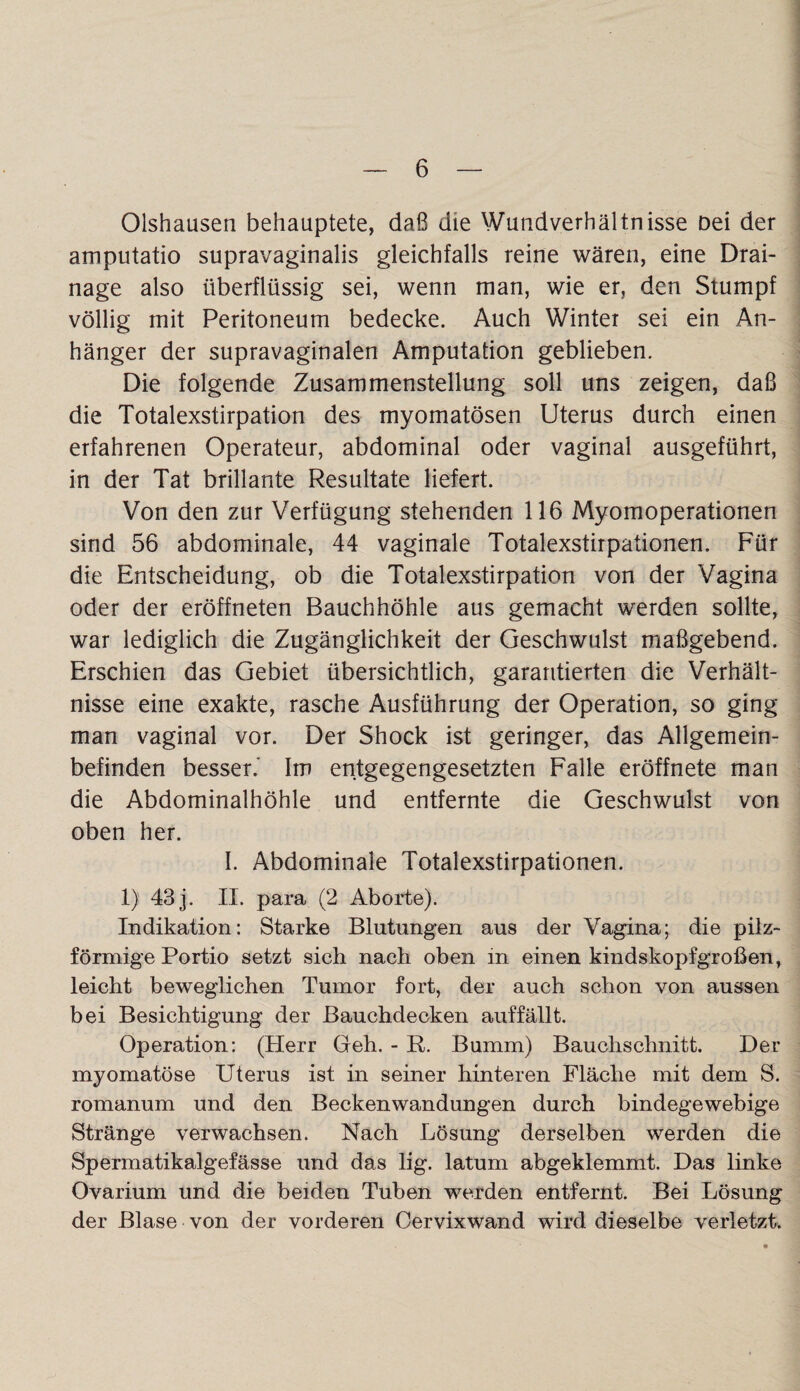 Olshausen behauptete, daß die Wundverhältnisse Dei der amputatio supravaginalis gleichfalls reine wären, eine Drai¬ nage also überflüssig sei, wenn man, wie er, den Stumpf völlig mit Peritoneum bedecke. Auch Winter sei ein An¬ hänger der supravaginalen Amputation geblieben. Die folgende Zusammenstellung soll uns zeigen, daß die Totalexstirpation des myomatösen Uterus durch einen erfahrenen Operateur, abdominal oder vaginal ausgeführt, in der Tat brillante Resultate liefert. Von den zur Verfügung stehenden 116 Myomoperationen sind 56 abdominale, 44 vaginale Totalexstirpationen. Für die Entscheidung, ob die Totalexstirpation von der Vagina oder der eröffneten Bauchhöhle aus gemacht werden sollte, war lediglich die Zugänglichkeit der Geschwulst maßgebend. Erschien das Gebiet übersichtlich, garantierten die Verhält¬ nisse eine exakte, rasche Ausführung der Operation, so ging man vaginal vor. Der Shock ist geringer, das Allgemein¬ befinden besser. Im entgegengesetzten Falle eröffnete man die Abdominalhöhle und entfernte die Geschwulst von oben her. I. Abdominale Totalexstirpationen. 1) 43 j. II. para (2 Aborte). Indikation: Starke Blutungen aus der Vagina; die pilz¬ förmige Portio setzt sich nach oben in einen kindskopfgroßen, leicht beweglichen Tumor fort, der auch schon von aussen bei Besichtigung der Bauchdecken auffällt. Operation: (Herr Geh. - R. Bumm) Bauchschnitt. Der myomatöse Uterus ist in seiner hinteren Fläche mit dem S. romanum und den Beckenwandungen durch bindegewebige Stränge verwachsen. Nach Lösung derselben werden die Spermatikalgefässe und das lig. latum abgeklemmt. Das linke Ovarium und die beiden Tuben werden entfernt. Bei Lösung der Blase von der vorderen Cervixwand wird dieselbe verletzt.