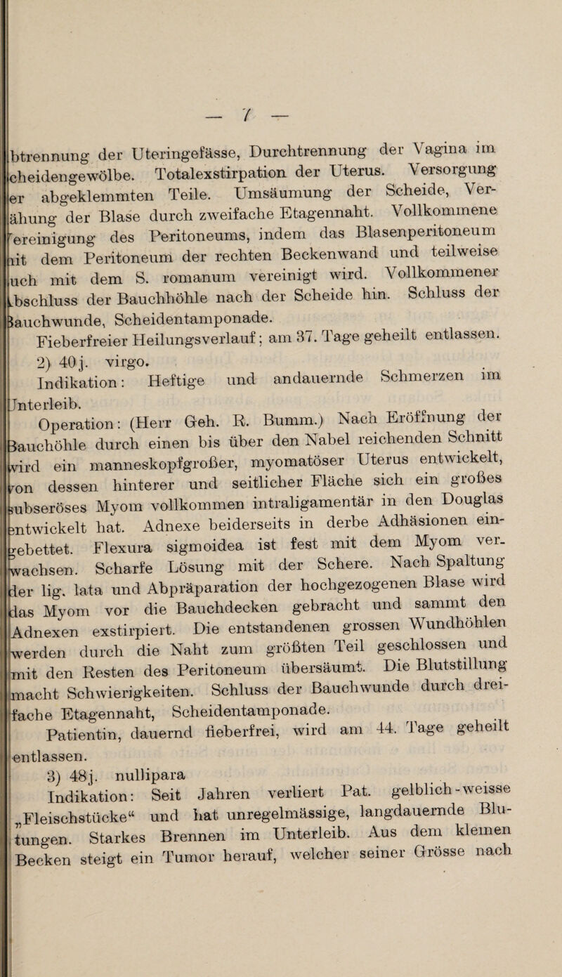 btrennung der Uteringefässe, Durchtrennung der Vagina im cheidengewölbe. Totalexstirpation der Uterus. Versorgung er abgeklemmten Teile. Umsäumung der Scheide, Ver- ähung der Blase durch zweifache Etagennaht. Vollkommene rereinigung des Peritoneums, indem das Blasenperitoneum lit dem Peritoneum der rechten Beckenwand und teilweise uch mit dem S. romanum vereinigt wird. Vollkommener Uschluss der Bauchhöhle nach der Scheide hin. Schluss der Jauchwunde, Scheidentamponade. Fieberfreier Heilungsverlauf; am 37. Tage geheilt entlassen. 2) 40 j. virgo. Indikation: Heftige und andauernde Schmerzen im Jnterleib. Operation: (Herr Geh. R Bumm.) Nach Eröffnung der lauchöhle durch einen bis über den Nabel reichenden Schnitt vird ein manneskopfgroßer, myomatöser Uterus entwickelt, mn dessen hinterer und seitlicher Fläche sich ein großes $ubseröses Myom vollkommen intraligamentär in den Douglas mtwickelt hat. Adnexe beiderseits in derbe Adhäsionen ein¬ gebettet. Flexura sigmoidea ist fest mit dem Myom vei. wachsen. Scharfe Lösung mit der Schere. Nach Spaltung (der lig. lata und Abpräparation der hochgezogenen Blase wird las Myom vor die Bauchdecken gebracht und sanimt den Adnexen exstirpiert. Die entstandenen grossen Wundhöhlen werden durch die Naht zum größten Teil geschlossen und -mit den Resten des Peritoneum übersäumt. Die Blutstillung macht Schwierigkeiten. Schluss der Bauchwunde durch drei¬ fache Etagennaht, Scheidentamponade. Patientin, dauernd fieberfrei, wird am 44. Tage geheilt entlassen. 3) 48 j. nullipara Indikation: Seit Jahren verliert Pat. gelblich-weisse Fleischstücke“ und hat unregelmässige, langdauernde Blu¬ tungen. Starkes Brennen im Unterleib. Aus dem kleinen Becken steigt ein Tumor herauf, welcher seiner Grösse nach I