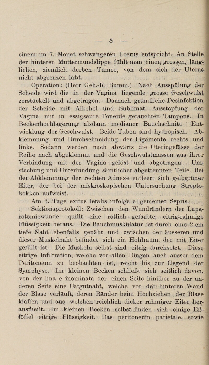 einem im 7. Monat schwangeren Uterus entspricht. An Stelle der hinteren Muttermundslippe fühlt man einen grossen, läng-; liehen, ziemlich derben Tumor, von dem sich der Uterus nicht abgrenzen läßt. q Operation: (Herr Geh.-R. Bumm.) Nach Ausspülung der Scheide wird die in der Vagina liegende grosse Geschwulst zerstückelt und abgetragen. Darnach gründliche Desinfektion der Scheide mit Alkohol und Sublimat, Ausstopfung der Vagina mit in essigsaure Tonerde getauchten Tampons. In Beckenhochlagerung alsdann medianer Bauchschnitt. Ent¬ wicklung der Geschwulst. Beide Tuben sind hydropisch. Ab¬ klemmung und Durchschneidung der Ligamente rechts und links. Sodann werden nach abwärts die Uteringefässe der Reihe nach abgeklemmt und die Geschwulstmassen aus ihrer Verbindung mit der Vagina gelöst und abgetragen.. Um¬ stechung und Unterbindung sämtlicher abgetrennten Teile. Bei der Abklemmung der rechten Adnexe entleert sich gelbgrüner Eiter, der bei der miskroskopischen Untersuchung Strepto¬ kokken aufweist. * . ; Am 3. Tage exitus letalis infolge allgemeiner Sepris. Sektionsprotokoll: Zwischen den Wundrändern der Lapa¬ rotomiewunde quillt eine rötlich gefärbte, eitrig-rahmige Flüssigkeit heraus. Die Bauchmuskulatur ist durch eine 2 cm tiefe Naht ebenfalls genäht und zwischen der äusseren und dieser Muskelnaht befindet sich ein Hoblraum, der mit Eiter gefüllt ist. Die Muskeln selbst sind eitrig durchsetzt. Diese eitrige Infiltration, welche vor allen Dingen auch ausser dem Peritoneum zu beobachten ist, reicht bis zur Gegend der Symphyse. Im kleinen Becken schließt sich seitlich davon, von der lina e inominata der einen Seite hinüber zu der an¬ deren Seite eine Catgutnaht, welche vor der hinteren Wand der Blase verläuft, deren Ränder beim Hochziehen der Blase klaffen und aus welchen reichlich dicker rahmiger Eiter, her¬ ausfließt., Im kleinen Becken selbst finden sich einige Eß¬ löffel eitrige Flüssigkeit. Das peritoneum parietale, sowie