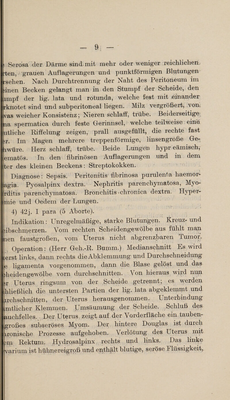 ! Serosä der Därme sind mit mehr oder weniger reichlichen, ’ten, grauen Auflagerungen und punktförmigen Blutungen rselien. Nach Durchtrennung der Naht des Peritoneum im (inen Becken gelangt man in den Stumpf der Scheide, den impf der lig. lata und rotunda, welche fest mit einander rknotet sind und subperitoneal liegen. Milz vergrößert, von* vas weicher Konsistenz; Nieren schlaff, trübe. Beiderseitige 1a spermatica durch feste Gerinnsel, welche teilweise eine utliche Riffelung zeigen, prall ausgefüllt, die rechte fast u*. Im Magen mehrere treppenförmige, linsen große Ge- lwüre. Herz schlaff, trübe. Beide Lungen hypr eämisch, ematös. In den fibrinösen Auflagerungen und in dem ter des kleinen Beckens: Streptokokken. Diagnose: Sepsis. Peritonitis fibrinösa purulenta haemor- agia. Pyosalpinx dextra. Nephritis parenchymatosa, Myo- rditis parenchymatosa. Bronchitis «chronica dextra. Hyper- mie und Oedeni der Lungen. 4) 42j. I para (5 Aborte). Indikation: Unregelmäßige, starke Blutungen. Kreuz- und dbsehmerzen. Vom rechten Scheidengewölbe aus fühlt man pen faustgroßen, vom Uterus nicht abgrenzbaren Tumor. Operation: (Herr Geh.-R. Bumm.) Medianschnitt Es wird erst links, dann rechts die Abklemmung und Durchschneidung e ligamenta vorgenommen, dann die Blase gelöst und das di eidengewölbe vorn durchschnitten. Von hieraus wird nun *r Uterus ringsum von der Scheide getrennt; es werden hließlich die untersten Partien der lig. lata abgeklemmt und archschnitten, der Uterus herausgenommen. Unterbindung mtlieher Klemmen. Umsäumung der Scheide. Schluß des auchfeiles. Der Uterus zeigt auf der Vorderfläche ein tauben¬ großes subseröses Myom. Der hintere Douglas ist durch ironische Prozesse aufgehoben. Verlötung des Uterus mit nn Rektum. Hydrosalpinx rechts und links. Das linke varium ist hühnereigroß und enthält blutige, seröse 4Bissigkeit?