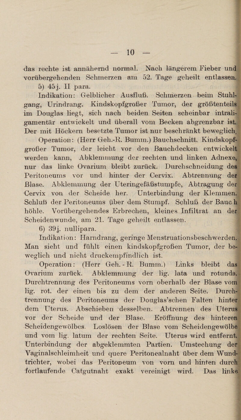 das rechte ist annähernd normal. Nach längerem Fieber und vorübergehenden Schmerzen am 52. Tage geheilt entlassen, 5) 45 j. II para. 1 Indikation: Gelblicher Ausfluß. Schmerzen beim Stuhl¬ gang, Urindrang. Kindskopfgroßer Tumor, der größtenteils im Douglas liegt, sich nach beiden Seiten scheinbar intrali¬ gamentär entwickelt und überall vom Becken abgrenzbar ist. Der mit Höckern besetzte Tumor ist nur beschränkt beweglich. Operation: (Herr Geh.-R. Bumm.) Bauchschnitt. Kindskopf¬ großer Tumor, der leicht vor den Bauchdecken entwickelt werden kann, Abklemmung der rechten und linken Adnexe, nur das linke Ovarium bleibt zurück. Durchschneidung des Peritoneums vor und hinter der Cervix. Abtrennung der Blase. Abklemmung der Uteringefäßstumpfe, Abtragung der Cervix von der Scheide her. Unterbindung der Klemmen. Schluß der Peritoneums \iber dem Stumpf. Schluß der Baue h höhle. Vorübergehendes Erbrechen, kleines Infiltrat an der Scheidenwnnde, am 21. Tage geheilt entlassen. 6) 39j. nullipara. Indikation: Harndrang, geringe Menstruationsbeschwerden. Man sieht und fühlt einen kindskopfgroßen Tumor, der be¬ weglich und nicht druckempfindlich ist. Operation: (Herr Geh. - R. Bumm.) Links bleibt das Ovarium zurück. Abklemmung der lig. lata und rotunda. Durchtrennung des Peritoneums vorn oberhalb der Blase vom lig. rot. der einen bis zu dem der anderen Seite. Durch¬ trennung des Peritoneums der Douglas’schen Falten hinter dem Uterus. Abschieben desselben. Abtrennen des Uterus vor der Scheide und der Blase. Eröffnung des hinteren Scheidengewölbes. Loslösen der Blase vom Scheidengewölbe und vom lig. latum der rechten Seite. Uterus wird entfernt. Unterbindung der abgeklemmten Partien. Umstechung der Vaginalschleimheit und quere Peritonealnaht über dem Wund¬ trichter, wobei das Peritoneum von vorn und hinten durch fortlaufende Catgutnaht exakt vereinigt wird. Das linke