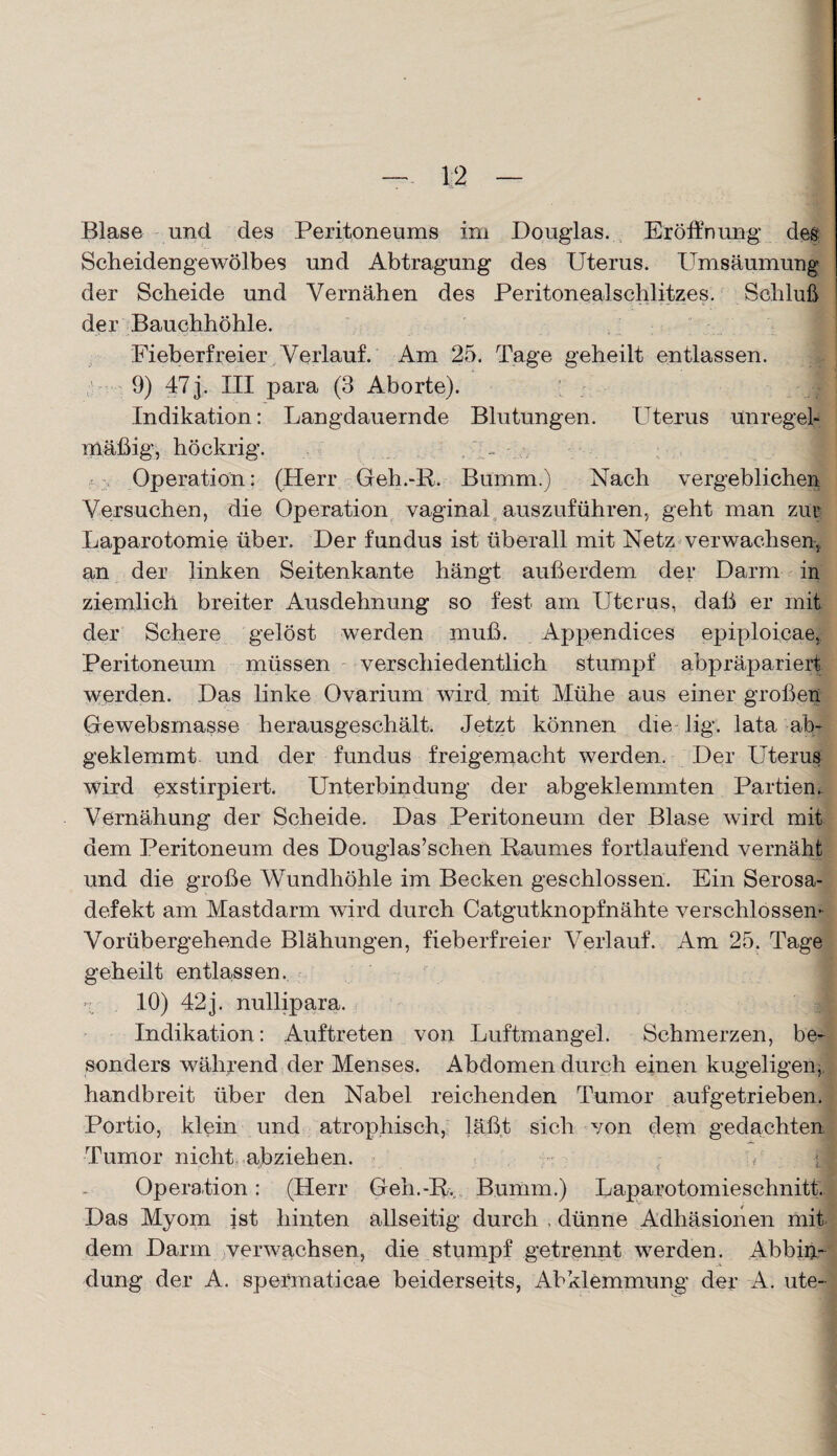 Blase und des Peritoneums im Douglas. Eröffnung des Scheidengewölbes und Abtragung des Uterus. Umsäumung der Scheide und Vernähen des Peritonealschlitzes. Schluß der Bauchhöhle. Fieberfreier Verlauf. Am 25. Tage geheilt entlassen. 9) 47j. III para (3 Aborte). I Indikation: Langdauernde Blutungen. Uterus unregel¬ mäßig, höekrig. - Operation: (Herr Geh.-R. Bumm.) Nach vergeblichen Versuchen, die Operation vaginal auszuführen, geht man zur Laparotomie über. Der fundus ist überall mit Netz verwachsen, an der linken Seitenkante hängt außerdem der Darm in ziemlich breiter Ausdehnung so fest am Uterus, daß er mit der Schere gelöst werden muß. Appendices epiploicae, Peritoneum müssen verschiedentlich stumpf abpräpariert werden. Das linke Ovarium wird mit Mühe aus einer großen Gewebsmasse herausgeschält. Jetzt können die lig. lata ab¬ geklemmt und der fundus freigemacht werden. Der Uterus wird exstirpiert. Unterbindung der abgeklemmten Partien. Vernähung der Scheide. Das Peritoneum der Blase wird mit dem Peritoneum des Douglas’schen Raumes fortlaufend vernäht und die große Wundhöhle im Becken geschlossen. Ein Serosa- defekt am Mastdarm wird durch Catgutknopfnähte verschlossen- Vorübergehende Blähungen, fieberfreier Verlauf. Am 25. Tage geheilt entlassen. «x . 10) 42 j. nullipara. Indikation: Auftreten von Luftmangel. Schmerzen, be¬ sonders während der Menses. Abdomen durch einen kugeligen,, handbreit über den Nabel reichenden Tumor aufgetrieben. Portio, klein und atrophisch, läßt sich von dem gedachten Tumor nicht abziehen. Operation: (Herr Geh.-R, Bumm.) Laparotomieschnitt. Das Myom ist hinten allseitig durch . dünne Adhäsionen mit dem Darm verwachsen, die stumpf getrennt werden. Abbin¬ dung der A. spefmaticae beiderseits, Abklemmung der A. ute-