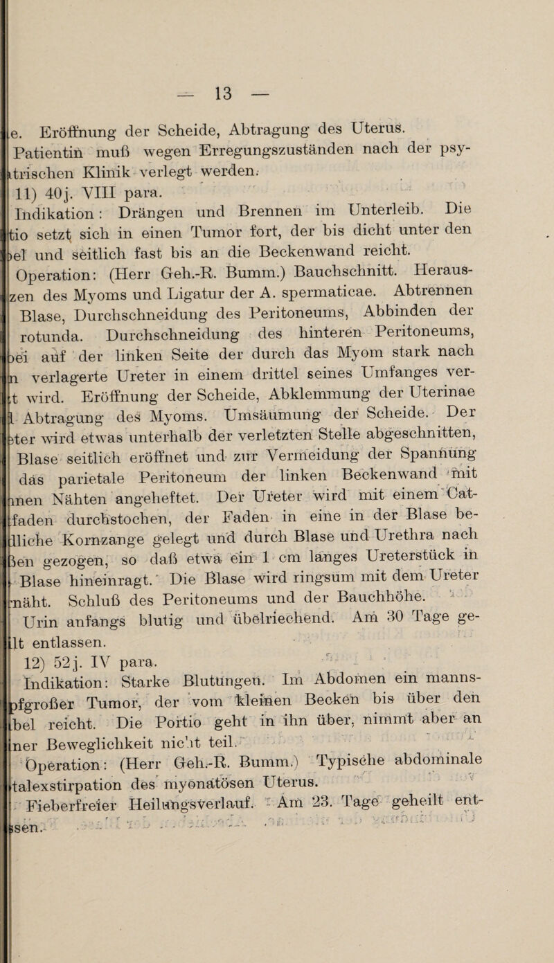 e. Eröffnung der Scheide, Abtragung des Uterus. Patientin muß wegen Erregungszuständen nach der psy- itrischen Klinik verlegt werden.- 11) 40 j. VIII para. Indikation: Drängen und Brennen im Unterleib. Die Jtio setzt sich in einen Tumor fort, der bis dicht unter den >el und seitlich fast bis an die Beckenwand reicht. Operation: (Herr Greh.-R. Bumm.) Bauchschnitt. Heiaus- zen des Myoms und Ligatur der A. spermaticae. Abtrennen Blase, Durchschneidung des Peritoneums, Abbinden der rotunda. Durchschneidung des hinteren Peritoneums, >ei auf der linken Seite der durch das Myom stark nach E verlagerte Ureter in einem drittel seines Umfanges ver- wird. Eröffnung der Scheide, Abklemmung der Uterinae Abtragung des Myoms. Umsäumung der Scheide.- Der ;er wird etwas unterhalb der verletzten Stelle abgeschnitten, Blase seitlich eröffnet und zur Vermeidung der Spannung das parietale Peritoneum der linken Beckenwand mit Inen Nähten angeheftet. Der Ureter wird mit einem Cat- ’aden durchstochen, der Faden in eine in der Blase be¬ liebe Kornzange gelegt und durch Blase und Urethra nach en gezogen, so daß etwa ein 1 cm langes Ureterstück in Blase hineinragt/ Die Blase wird ringsum mit dem Ureter läht. Schluß des Peritoneums und der Bauchhöhe. Urin anfangs blutig und übelriechend. Am 30 läge ge¬ ilt entlassen. ; 12) 52 j. IV para. ^ J ’ Indikation: Starke Blutungen. Im Abdomen ein manns- pf groß er Tumor, der vom kleinen Becken bis über den Ibel reicht. Die Portio geht in ihn über, nimmt aber an ner Beweglichkeit nicht teil ff-  Operation: (Herr Greh.-R. Bumm.) Typische abdominale talexstirpation des myönätösen Uterus. Fieberfreier Heilungsverlauf, - Am 23. Tage geheilt ent- fesen. - —'•* -* •:K<