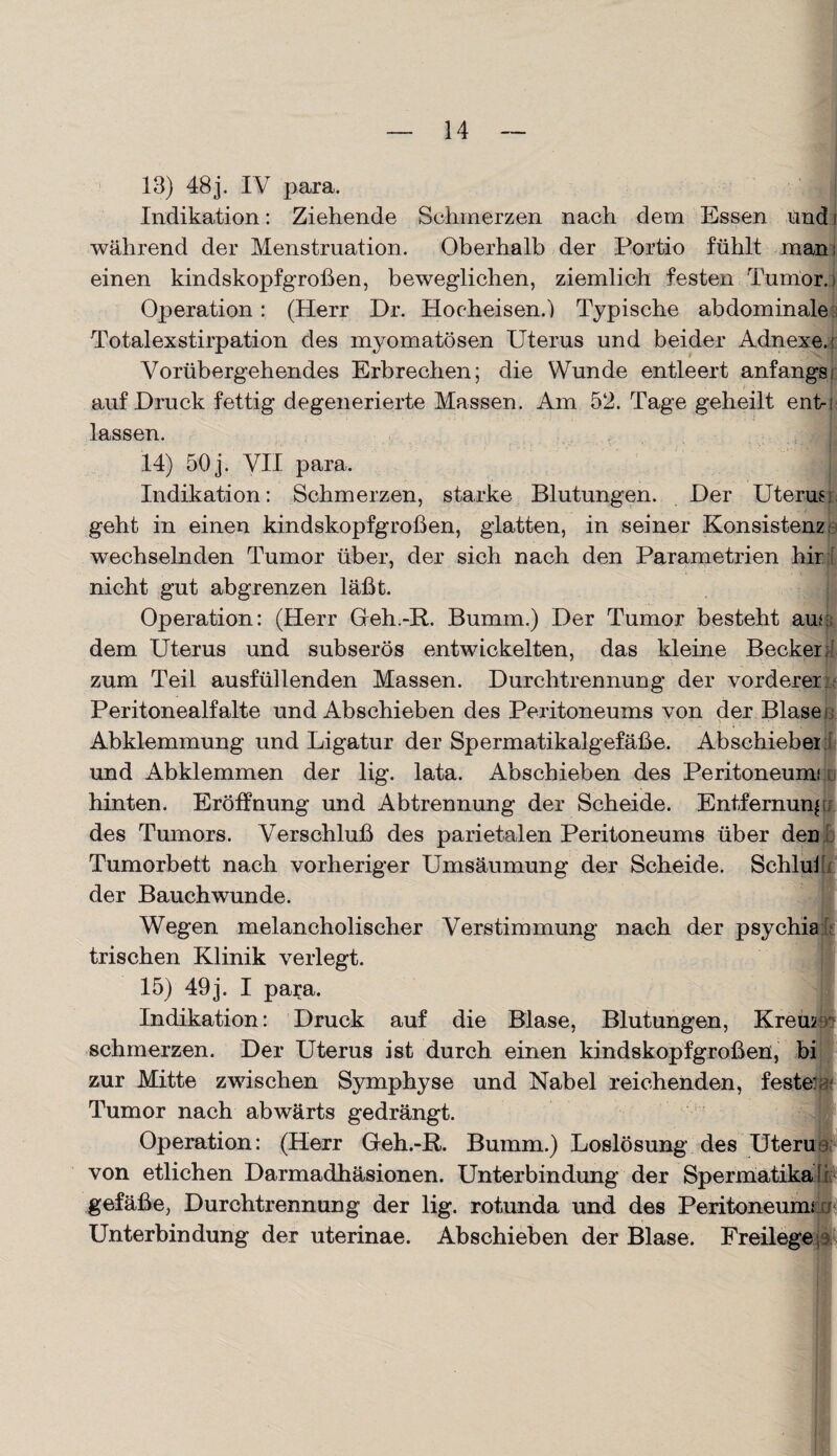 13) 48 j. IV para. Indikation: Ziehende Sehmerzen nach dem Essen und i während der Menstruation. Oberhalb der Portio fühlt man: einen kindskopfgroßen, beweglichen, ziemlich festen Tumor.) Operation : (Herr Dr. Hocheisen.') Typische abdominale Totalexstirpation des myomatösen Uterus und beider Adnexe. Vorübergehendes Erbrechen; die Wunde entleert anfangs; auf Druck fettig degenerierte Massen. Am 52. Tage geheilt enb lassen. 14) 50j. VII para. I Indikation: Schmerzen, starke Blutungen. Der Uterus geht in einen kindskopfgroßen, glatten, in seiner Konsistenz wechselnden Tumor über, der sich nach den Parametrien hir [ nicht gut abgrenzen läßt. Operation: (Herr Geh.-R. Bumm.) Der Tumor besteht aur dem Uterus und subserös entwickelten, das kleine Becker; zum Teil ausfüllenden Massen. Durchtrennung der vorderer Peritonealfalte und Abschieben des Peritoneums von der Blase Abklemmung und Ligatur der Spermatikalgefäße. Abschiebei und Abklemmen der lig. lata. Abschieben des Peritoneum! hinten. Eröffnung und Abtrennung der Scheide. Entfernung des Tumors. Verschluß des parietalen Peritoneums über den Tumorbett nach vorheriger Umsäumung der Scheide. Schluß der Bauchwunde. Wegen melancholischer Verstimmung nach der psychia Irischen Klinik verlegt. 15) 49j. I para. Indikation: Druck auf die Blase, Blutungen, Krem schmerzen. Der Uterus ist durch einen kindskopfgroßen, bi zur Mitte zwischen Symphyse und Nabel reichenden, feste: Tumor nach abwärts gedrängt. Operation: (Herr Geh.-R. Bumm.) Loslösung des Uteru von etlichen Darmadhäsionen. Unterbindung der Spermatika^ gefäße, Durchtrennung der lig. rotunda und des Peritoneum! er Unterbindung der uterinae. Abschieben der Blase. Freilege