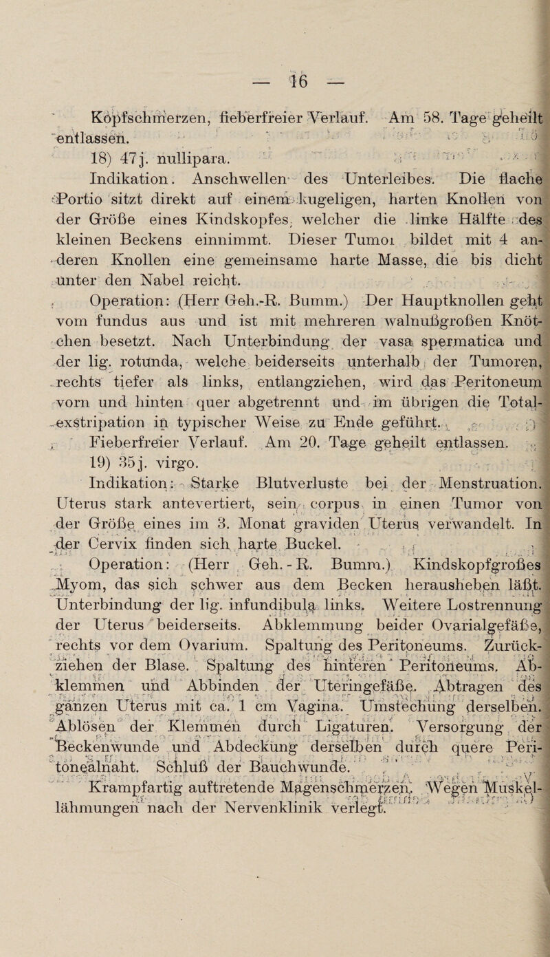 Köpfschmerzen, fieberfreier Verlauf. Am 58. Tage geheilt ‘entlassen.- - 1'; - h -ii^1 18) 47 3. nullipara. ■ ■ ; ! ;lv:' * x - ‘1 Indikation. Anschwellen des Unterleibes. Die flache ■Portio sitzt direkt auf einem kugeligen, harten Knollen von der Größe eines Kindskopfes; welcher die linke Hälfte des kleinen Beckens einnimmt. Dieser Tumoi bildet mit 4 an¬ deren Knollen eine gemeinsame harte Masse, die bis dicht Unter den Nabel reicht. ' , Operation: (Herr Geh.-R. Bumm.) Der Hauptknollen geht vom fundus aus und ist mit mehreren walnußgroßen Knöt¬ chen besetzt. Nach Unterbindung der vasa spermatica und der lig. rotunda, welche beiderseits unterhalb der Tumoren, rechts tiefer als links, entlangziehen, wird das Peritoneum vorn und hinten quer abgetrennt und im übrigen die Total- .exstripation in typischer Weise zu Ende geführt. ; V Fieberfreier Verlauf. Am 20. Tage geheilt entlassen. J 19) 853. virgo. Indikation: Starke Blutverluste bei der Menstruation. Uterus stark antevertiert, sein, corpus in einen Tumor von der Größe eines im 8. Monat graviden Uterus verwandelt. In -der Cervix finden sich harte Buckel. • .... , r I ‘jUU- . v; ’• * . .\i. y. ; .... .. ; f i ‘ . p/w. , I, .3 Operation: (Herr Geh. - R. Bumm.) Kindskopfgroßes Myom, das sich schwer aus dem Becken herausheben läßt. Unterbindung der lig. infundibula links. Weitere Lostrennung der Uterus beiderseits. Abklemmung beider Ovarialgefäße, rechts vor dem Ovariüm. Spaltung des Peritoneums. Zurück- ziehen der Blase. Spaltung des hinteren ” Peritoneums. Ab¬ klemmen und Abbinden der Uteringefäße. Abtragen des ganzen Uterus mit ca. 1 cm Vagina. Umstechung derselben. Ablösen der Klemmen durch Ligaturen. Versorgung der Beckenwunde und Abdeckung derselben durch quere Peri¬ tonealnaht. Schluß der Bauch wunde. , : y Krampfartig auftretende Magenschmerze.n. Wegen Mi 1 jf-- - ^ ^ ! • /fjj jTj“ f jT j= (r-* • . ! ' jt :r' >? :?'■ lähmungen nach der Nervenklinik