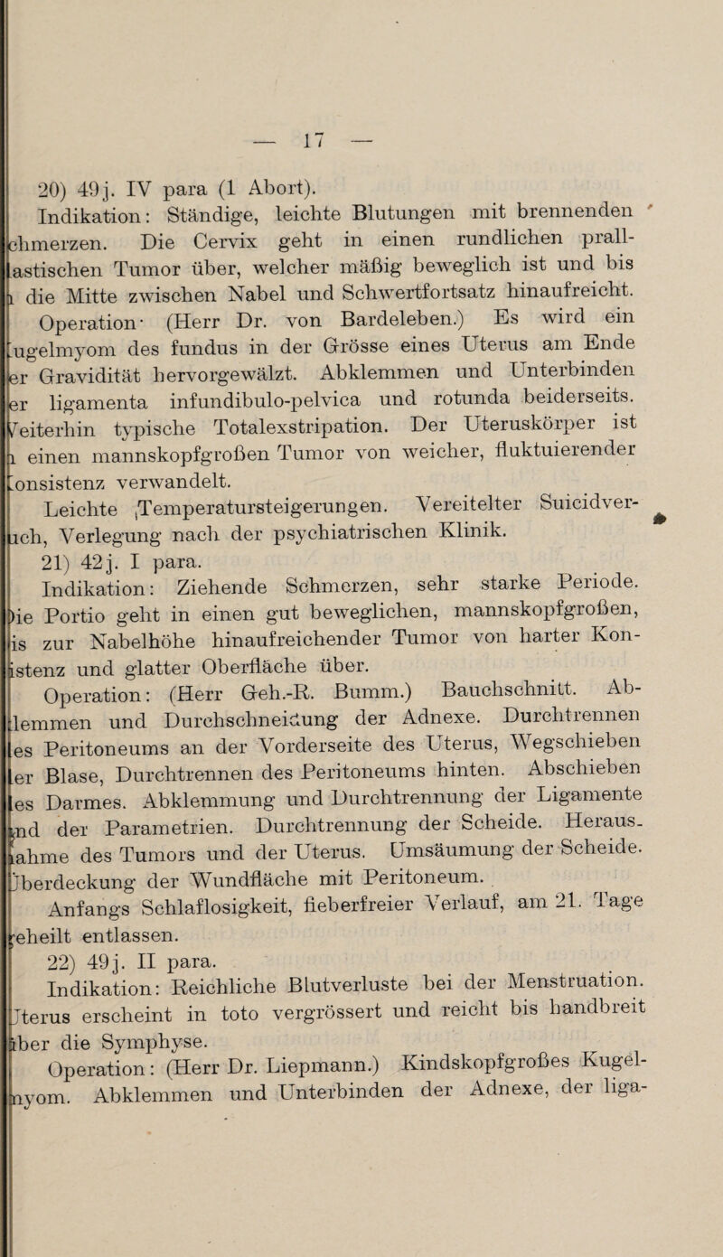 20) 49j. IV para (1 Abort). Indikation: Ständige, leichte Blutungen mit brennenden climerzen. Die Cervix geht in einen rundlichen prall- astischen Tumor über, welcher mäßig beweglich ist und bis l die Mitte zwischen Nabel und Schwertfortsatz hinaufreicht. Operation- (Herr Dr. von Bardeleben.) Es wird ein ’ugelmyom des fundüs in der Grösse eines Uterus am Ende er Gravidität hervorgewälzt. Abklemmen und Unterbinden er ligamenta infundibulo-pelvica und rotunda beiderseits. Weiterhin typische Totalexstripation. Der Uteruskörper ist l einen mannskopfgroßen Tumor von weicher, fluktuierender Konsistenz verwandelt. Leichte ,Temperaturst ei gerungen. Vereitelter Suicidver- rch, Verlegung nach der psychiatrischen Klinik. 21) 42j. I para. Indikation: Ziehende Schmerzen, sehr starke Periode. Die Portio geht in einen gut beweglichen, mannskopfgroßen, is zur Nabelhöhe hinaufreichender Tumor von harter Kon- istenz und glatter Oberfläche über. Operation: (Herr Geh.-R. Bumm.) Bauchschnitt. Ab- lemmen und Durchschneictung der Adnexe. Durchtiennen les Peritoneums an der Vorderseite des Uterus, Wegschieben er Blase, Durchtrennen des Peritoneums hinten. Abschieben es Darmes. Abklemmung und Durchtrennung der Ligamente tnd der Parametrien. Durchtrennung der Scheide. Heraus, iahme des Tumors und der Uterus. Umsäumung der Scheide, jberdeckung der Wündfläche mit Peritoneum. Anfangs Schlaflosigkeit, fieberfreier Verlauf, am 21. Tage geheilt entlassen. 22) 49 j. II para. Indikation: Reichliche Blutverluste bei der Menstruation. Jterus erscheint in toto vergrössert und reicht bis handbreit äber die Symphyse. Operation: (Herr Dr. Liepmann.) Kindskopfgroßes Kugel- nyom. Abklemmen und Unterbinden der Adnexe, der liga-