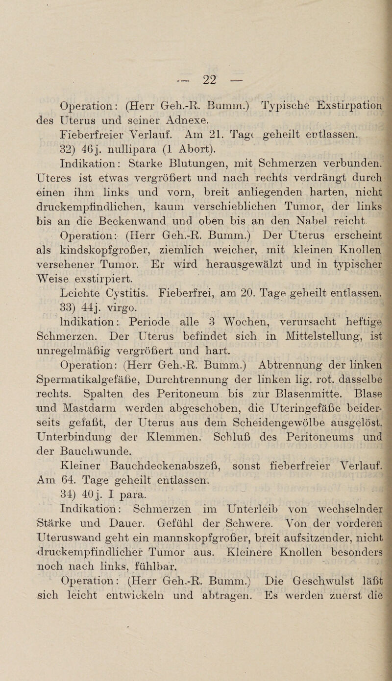 Operation: (Herr Geh.-R. Bumm.) Typische Exstirpation des Uterus und seiner Adnexe. Fieberfreier Verlauf. Am 21. Tagt geheilt entlassen. 32) 46 j. nullipara (1 Abort). Indikation: Starke Blutungen, mit Schmerzen verbunden. Uteres ist etwas vergrößert und nach rechts verdrängt durch einen ihm links und vorn, breit anliegenden harten, nicht druckempfindlichen, kaum verschieblichen Tumor, der links bis an die Beckenwand und oben bis an den Nabel reicht Operation: (Herr Geh.-R. Bumm.) Der Uterus erscheint als kindskopfgroßer, ziemlich weicher, mit kleinen Knollen versehener Tumor. Er wird herausgewälzt und in typischer Weise exstirpiert. Leichte Cystitis. Fieberfrei, am 20. Tage geheilt entlassen. 33) 44j. virgo. Indikation: Periode alle 3 Wochen, verursacht heftige Schmerzen. Der Uterus befindet sich in Mittelstellung, ist unregelmäßig vergrößert und hart. Operation: (Herr Geh.-R. Bumm.) Abtrennung der linken Spermatikalgefäße, Durchtrennung der linken lig. rot. dasselbe rechts. Spalten des Peritoneum bis zur Blasenmitte. Blase nnd Mastdarm werden abgeschoben, die Uteringefäße beider¬ seits gefaßt, der Uterus aus dem Scheidengewölbe ausgelöst. Unterbindung der Klemmen. Schluß des Peritoneums und der Bauchwunde. Kleiner Bauchdeckenabszeß, sonst fieberfreier Verlauf. Am 64. Tage geheilt entlassen. 34) 40 j. I para. Indikation: Schmerzen im Unterleib von wechselnder Stärke und Dauer. Gefühl der Schwere. Von der vorderen Uteruswand geht ein mannskopfgroßer, breit aufsitzender, nicht druckempfindlicher Tumor aus. Kleinere Knollen besonders noch nach links, fühlbar. Operation: (Herr Geh,-R. Bumm.) Die Geschwulst läßt sich leicht entwickeln und abtragen. Es werden zuerst die