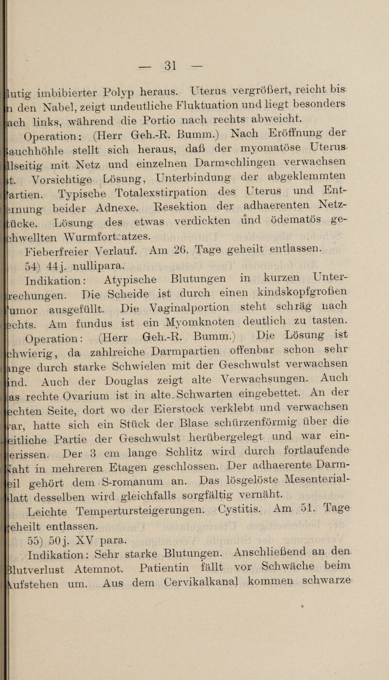 Lutig imbibierter Polyp heraus. Uterus vergrößert, reicht bis a den Nabel, zeigt undeutliche Fluktuation und liegt besonders ach links, während die Portio nach rechts abweicht. Operation; (Herr Geh.-P. ßumm.) Nach Eröffnung der auchhöhle stellt sich heraus, daß der myomatöse Uterus ilseitig mit Netz und einzelnen Darmschlingen verwachsen ,t. Vorsichtige Lösung, Unterbindung der abgeklemmten artien. Typische Totalexstirpation des Uterus und Ent- unung beider Adnexe. Resektion der adhaerenten Netz- 'ücke. Lösung des etwas verdickten und ödematos ge- ah wellten Wurmfortsatzes. Fieberfreier Verlauf. Am 26. Pag’e geheilt entlassen. 54) 44j. nullipara. Indikation: Atypische Blutungen in kurzen Unter¬ rechungen. Die Scheide ist durch einen kindskopfgroßen umor ausgefüllt. Die Vaginalportion steht schräg nach 5chts. Am fundus ist ein Myomknoten deutlich zu tasten. Operation: (Herr Geh.-P. Bumm.) Die Lösung ist 3hwieng, da zahlreiche Darmpartien offenbai schon sein mge durch starke Schwielen mit der Geschwulst verwachsen md. Auch der Douglas zeigt alte Verwachsungen. Auch as rechte Ovarium ist in alte.Schwarten eingebettet. An der ächten Seite, dort wo der Eierstock verklebt und verwachsen -rar, hatte sich ein Stück der Blase schürzenförmig über die äitliche Partie der Geschwulst herübergelegt und war ein- erissen. Der 3 cm lange Schlitz wird durch fortlaufende Iaht in mehreren Etagen geschlossen. Der adhaerente Darra- äil gehört dem S-romanum an. Das lösgelöste Mesenterial- latt desselben wird gleichfalls sorgfältig vernäht. Leichte Tempertursteigerungen. Cystitis. Am 51. Tage eheilt entlassen. 55) 50j. XV para. Indikation: Sehr starke Blutungen. Anschließend an den Blutverlust Atemnot. Patientin fällt vor Schwäche beim Lufstehen um. Aus dem Cervikalkanal kommen schwarze