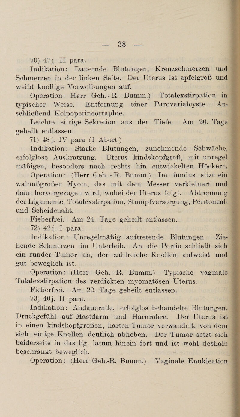 70) 47 j. II para. Indikation: Dauernde Blutungen, Kreuzschmerzen und Schmerzen in der linken Seite. Der Uterus ist apfelgroß und weißt knollige Vor Wölbungen auf. Operation: Herr Geh.-R. Burnm.) Totalexstirpation in typischer Weise. Entfernung einer Parovarialcyste. An¬ schließend Kolpoperineorraphie. Leichte eitrige Sekretion aus der Tiefe. Am 20. Tage geheilt entlassen. 71) 48 j. IV para (1 Abort.) Indikation: Starke Blutungen, zunehmende Schwäche, erfolglose Auskratzung. Uterus kindskopfgroß, mit unregel mäßigen, besonders nach rechts hin entwickelten Höckern. Operation: (Herr Geh. - R. Bumm.) Im fundus sitzt ein walnußgroßer Myom, das mit dem Messer verkleinert und dann hervorgezogen wird, wobei der Uterus folgt. Abtrennung der Ligamente, Totalexstirpation, Stumpfversorgung, Peritoneal- und Scheidenaht. Fieberfrei. Am 24. Tage geheilt entlassen. 72) 42 j. I para. Indikation: Unregelmäßig auftretende Blutungen. Zie¬ hende Schmerzen im Unterleib. An die Portio schließt sich ein runder Tumor an, der zahlreiche Knollen aufweist und gut beweglich ist. Operation: (Herr Geh. - R. Bumm.) Typische vaginale Totalexstirpation des verdickten myomatösen Uterus. Fieberfrei. Am 22. Tage geheilt entlassen. 73) 40j. II para. Indikation: Andauernde, erfolglos behandelte Blutungen. Druckgefühl auf Mastdarm und Harnröhre. Der Uterus ist in einen kindskopfgroßen, harten Tumor verwandelt, von dem sich einige Knollen deutlich abheben. Der Tumor setzt sich beiderseits in das lig. latum hinein fort und ist wohl deshalb beschränkt beweglich. Operation: (Herr Geh.-R. Bumm.) Vaginale Enukleation