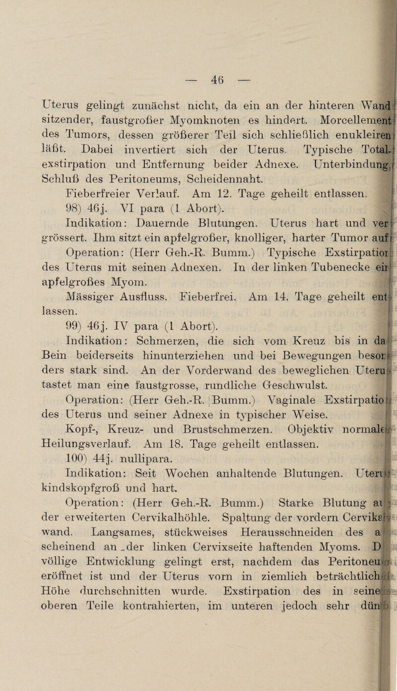 i Uterus gelingt zunächst nicht, da ein an der hinteren Wand sitzender, faustgroßer Myomknoten es hindert. Morcellement: des Tumors, dessen größerer Teil sich schließlich enukleiren; läßt. Dabei invertiert sich der Uterus. Typische Total-: exstirpation und Entfernung beider Adnexe. Unterbindung,f Schluß des Peritoneums, Scheidennaht. Fieberfreier Verlauf. Am 12. Tage geheilt entlassen. P 98) 46j. VI para (1 Abort). Indikation: Dauernde Blutungen. Uterus hart und ver grössert. Ihm sitzt ein apfelgroßer, knolliger, harter Tumor auf / Operation: (Herr Geh.-R. Bumm.) Typische Exstirpatioi des Uterus mit seinen Adnexen. In der linken Tubenecke eii apfelgroßes Myom. Massiger Ausfluss. Fieberfrei. Am 14. Tage geheilt ent lassen. 99) 46 j. IV para (1 Abort). j Indikation: Schmerzen, die sich vom Kreuz bis in da Bein beiderseits hinunterziehen und bei Bewegungen besorr i FI ders stark sind. An der Vorderwand des beweglichen Uteru tastet man eine faustgrosse, rundliche Geschwulst. Operation: (Herr Geh.-R. jBumm.) Vaginale Exstirpatioi des Uterus und seiner Adnexe in typischer WTeise. Kopf-, Kreuz- und Brustschmerzen. Objektiv normale# Heilungsverlauf. Am 18. Tage geheilt entlassen. 100) 44j. nullipara. Indikation: Seit Wochen anhaltende Blutungen. Uteri) kindskopfgroß und hart. Operation: (Herr Geh.-R. Bumm.) Starke Blutung av der erweiterten Cervikalhöhle. Spaltung der vordem Cerviksr wand. Langsames, stückweises Herausschneiden des a ja scheinend an „der linken Cervixseite haftenden Myoms. D völlige Entwicklung gelingt erst, nachdem das Periton eum eröffnet ist und der Uterus vorn in ziemlich beträchtlich Höhe durchschnitten wurde. Exstirpation des in seine oberen Teile kontrahierten, im unteren jedoch sehr dün w . ■st