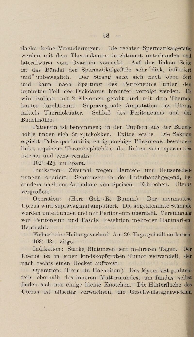 fläche keine Veränderungen. Die rechten Spermatikalgefäße werden mit dem Thermokauter durch trennt, unterbunden und lateralwärts vom Ovarium versenkt. Auf der linken Seite ist das Bündel der Spermatikalgefäße sehr dick, infiltriert und ? unbeweglich. Der Strang setzt sich nach oben fort und kann nach Spaltung des Peritoneums unter den untersten Teil des Dickdarms hinunter verfolgt werden. Er wird isoliert, mit 2 Klemmen gefaßt und mit dem Thermo* kauter durchtrennt. Supravaginale Amputation des Uterus mittels Thermokauter. Schluß des Peritoneums und der Bauchhöhle. Patientin ist benommen; in den Tupfern aus der Bauch¬ höhle finden sich Streptokokken. Exitus letalis. Die Sektion ergießt: Pelveoperitonitis, eitrig-jauchige Pflegmone, besonders links, septische Thrombophlebitis der linken vena spermatica interna und vena renalis. 102) 42 j. nullipara. Indikation: Zweimal wegen Hernien- und Ileuserschei- nungen operiert. Schmerzen in der Unterbauchgegend, be¬ sonders nach der Aufnahme von Speisen. Erbrechen. Uterus vergrößert. Operation: (Herr Geh. -R. Bumm.) Der mynmatöse Uterus wird supravaginal amputiert. Die abgeklemmte Stümpfe werden unterbunden und mit Peritoneum übernäht. Vereinigung von Peritoneum und Fascie, Resektion mehrerer Hautnarben, Hautnaht. Fieberfreier Heilungsverlauf. Am 30. Tage geheilt entlassen. 103) 43 j. virgo. I Indikation: Starke Blutungen seit mehreren Tagen. Der Uterus ist in einen kindskopfgroßen Tumor verwandelt, der nach rechts einen Höcker aufweist. Operation: (Herr Dr. Hocheisen.) Das Myom sizt größten¬ teils oberhalb des inneren Muttermundes, am fundus selbst finden sich nur einige kleine Knötchen. Die Hinterfläche des Uterus ist allseitig verwachsen, die Geschwulstegntwicklun