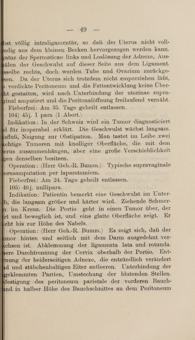 dst völlig intraligamentär, so daß der Uterus nicht voll- ndig aus dem kleinen Becken hervorgezogen werden kann. ;-atur der Spermaticae links und Loslösung der Adnexe, Aus- älen der Geschwulst auf dieser Seite aus dem Ligament, sselbe rechts, doch werden Tube und Ovarium zurückge- sen. Da der Uterus sich trotzdem nicht emporziehen läßt, 3 verdickte Peritoneum und die Fettentwicklung keine Über- ht gestatten, wird nach Unterbindung der uterinae supra- >inal amputiert und die Peritonalöffnung freilaufend vernäht. Fieberfrei: Am 35. Tage geheilt entlassen. 104) 45j. I para (1 Abort.) Indikation: In der Schweiz wird ein Tumor diagnosticiert d für inoperabel erklärt. Die Geschwulst wächst langsam, sfluß, Neigung zur Obstipation. Man tastet im Leibe zwei .chtige Tumoren mit knolliger Oberfläche, die mit dem erus Zusammenhängen, aber eine große Verschieblichkeit gen denselben besitzen. Operation : (Herr Geli.-E. Bumm.) Typische supravaginale erusamputation per laparotomiom. Fieberfrei: Am 24. Tage geheilt entlassen. 105) 40 j. nullipara. Indikation: Patientin bemerkt eine Geschwulst im Unter- b, die langsam größer und härter wird. Ziehende Schmer- h im Kreuz. Die Portio geht in einen Tumor über, der rt und beweglich ist, und eine glatte Oberfläche zeigt. Lr cht bis zur Höhe des Nabels. Operation: (Herr Geh.-R. Bumm.) Es zeigt sich, daß der imor hinten und seitlich mit dem Darm ausgedehnt ver- .chsen ist. Abklemmung der ligamenta lata und rotunda. ere Durchtrennung der Cervix oberhalb der Portio. Ent- ■nung der beiderseitigen Adnexe, die entzündlich verändert td und stäbchenhaltigen Eiter entleeren. Unterbindung der geklemmten Partien, Umstechung der blutenden Stellen, festigung des peritoneum parietale der vorderen Bauch¬ end in halber Höhe des Bauchschnittes an dem Peritoneum