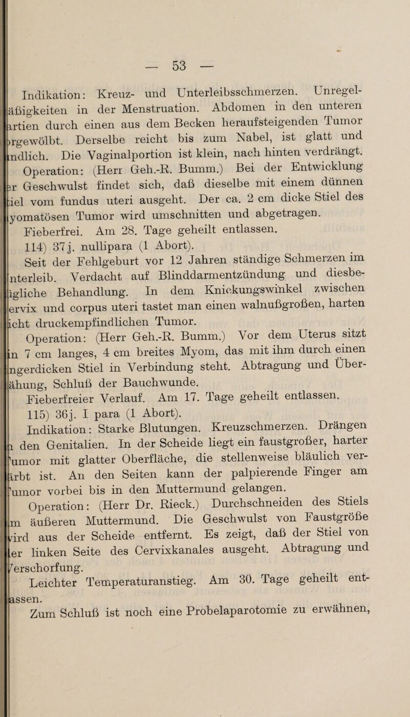 Indikation: Kreuz- und Unterleibsschmerzen. Unregel- äßigkeiten in der Menstruation. Abdomen in den unteren irtien durch einen aus dem Becken heraufsteigenden Tumor Irgewölbt. Derselbe reicht bis zum Nabel, ist glatt und Endlich. Die Yaginalportion ist klein, nach hinten verdrängt. ; Operation: (Herr Geh.-R. Bumm.) Bei der Entwicklung Lr Geschwulst findet sich, daß dieselbe mit einem dünnen tiel vom fundus uteri ausgeht. Der ca. 2 cm dicke Stiel des lyomatösen Tumor wird Umschnitten und abgetragen. Eieberfrei. Am 28. Tage geheilt entlassen. 114) 37 j. nullipara (1 Abort). Seit der Fehlgeburt vor 12 Jahren ständige Schmerzen im nterleib. Verdacht auf Blinddarmentzündung und diesbe- igliche Behandlung. In dem Knickungswinkel zwischen ervix und corpus uteri tastet man einen walnußgroßen, harten licht druckempfindlichen Tumor. Operation: (Herr Geh.-R. Bumm.) Vor dem Uterus sitzt [n 7 cm langes, 4 cm breites Myom, das mit ihm durch einen ngerdicken Stiel in Verbindung steht. Abtragung und Über- ähung, Schluß der Bauchwunde. Fieberfreier Verlauf. Am 1/. Tage geheilt entlassen. 115) 36 j. I para (1 Abort). Indikation: Starke Blutungen. Kreuzschmerzen. Drängen l den Genitalien. In der Scheide liegt ein faustgroßer, harter 'umor mit glatter Oberfläche, die stellenweise bläulich ver- irbt ist. An den Seiten kann der palpierende Finger am 'umor vorbei bis in den Muttermund gelangen. Operation: (Herr Dr. Rieck.) Durchschneiden des Stiels m äußeren Muttermund. Die Geschwulst von Faustgroße Lird aus der Scheide entfernt. Es zeigt, daß der Stiel von ler linken Seite des Cervixkanales ausgeht. Abtragung und Verschorfung. i Leichter Temperaturanstieg. Am 30. Tage geheilt ent- kssen. Zum Schluß ist noch eine Probelaparotomie zu erwähnen,