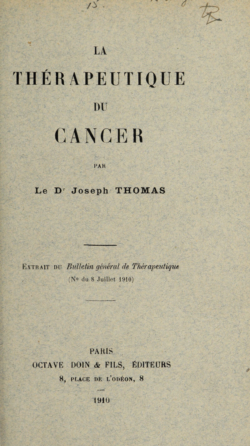 THERAPEUTIQUE DU CANCER PAR Le Dr Joseph THOMAS Extrait du Bulletin général de Thérapeutique (N° du 8 Juillet 1910) PARIS OCTAVE DOIN & FILS, ÉDITEURS 8, PLACE DE L’ODÉON, 8 1910