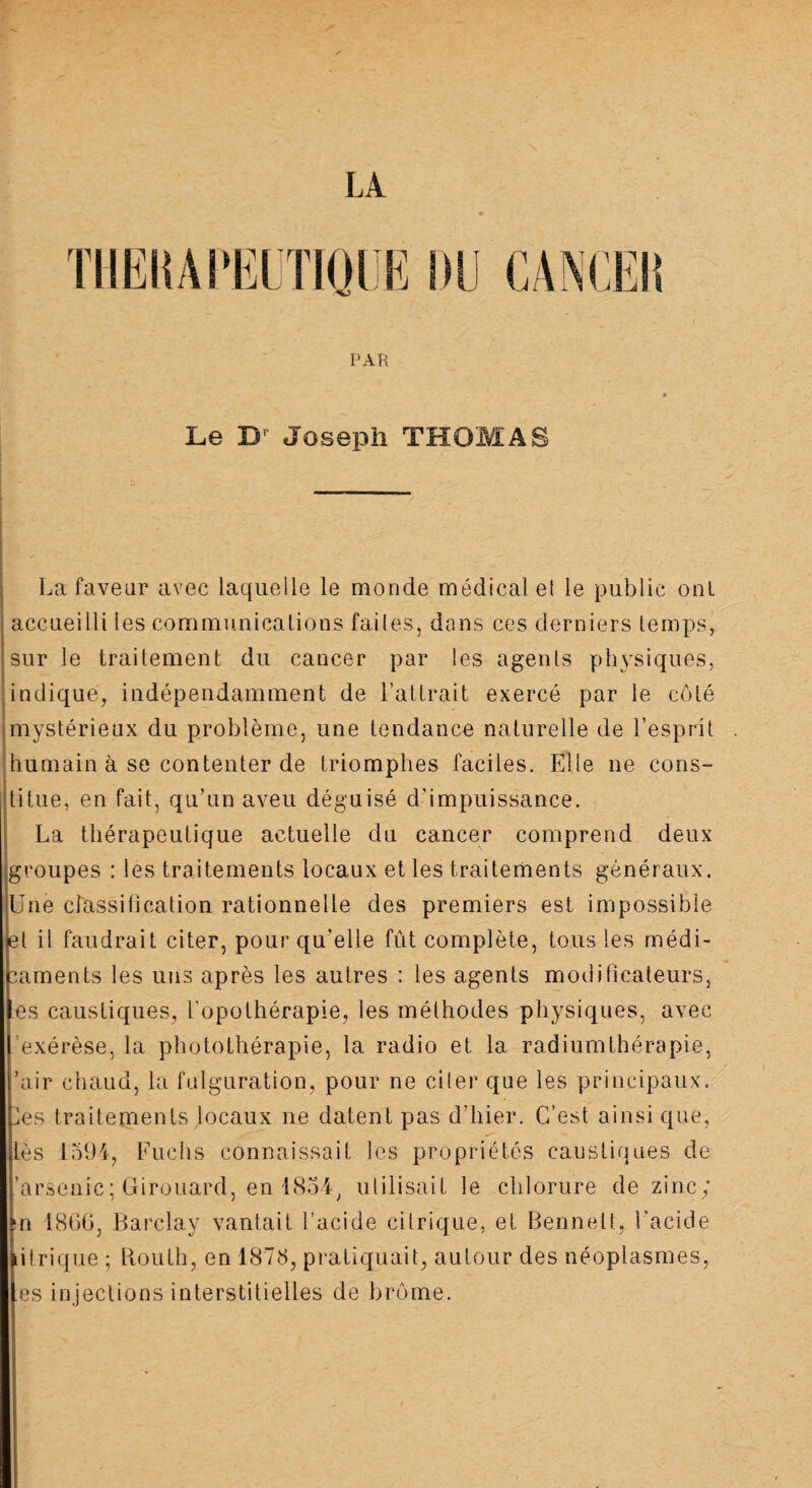 LA THERAPEUTIQUE DU CANCER PAR Le Br Joseph THOMAS La faveur avec laquelle le monde médicale! le public ont accueilli les communications faites, dans ces derniers temps, sur le traitement du cancer par les agents physiques, indique, indépendamment de l’attrait exercé par le côté mystérieux du problème, une tendance naturelle de l’esprit humain à se contenter de triomphes faciles. Elle ne cons¬ titue, en fait, qu’un aveu déguisé d’impuissance. La thérapeutique actuelle du cancer comprend deux groupes : les traitements locaux et les traitements généraux. Une classitication rationnelle des premiers est impossible et il faudrait citer, pour qu’elle fût complète, tous les médi¬ caments les uns après les autres : les agents modificateurs, es caustiques, l'opothérapie, les méthodes physiques, avec 'exérèse, la photothérapie, la radio et la radiumthérapie, ’air chaud, la fulguration, pour ne citer que les principaux, les traitements locaux ne datent pas d’hier. C’est ainsi que, lès 1594, Fuchs connaissait les propriétés caustiques de 'arsenic; Girouard, en 1854, utilisait le chlorure de zinc; su 1866, Barclay vantait l’acide citrique, et Bennett, l’acide itrique ; Bouth, en 1878, pratiquait, autour des néoplasmes, .es injections interstitielles de brome.