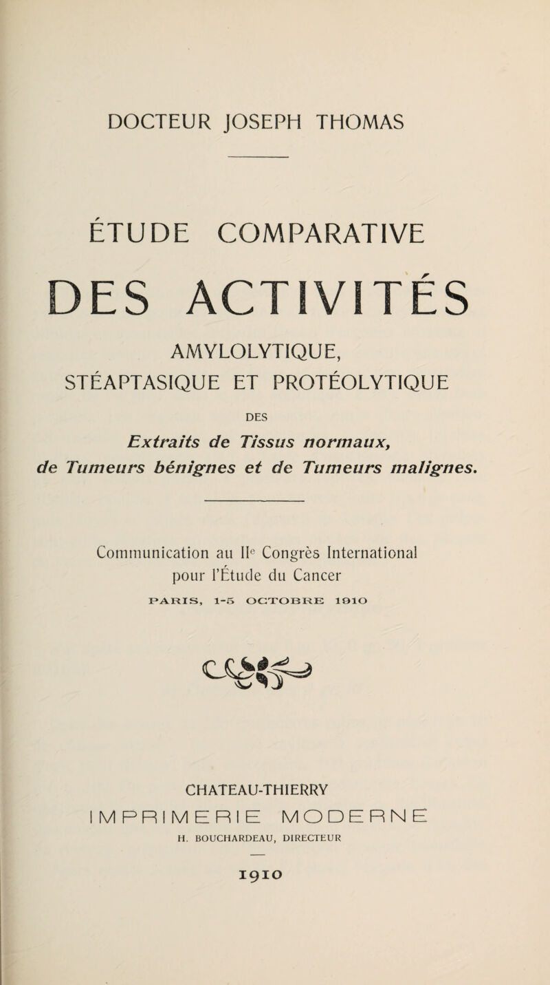 ETUDE COMPARATIVE DES ACTIVITÉS AMYLOLYTIQUE, STÉAPTASIQUE ET PROTÉOLYTIQUE DES Extraits de Tissus normaux, de Tumeurs bénignes et de Tumeurs malignes. Communication au IIe Congrès International pour l’Étude du Cancer PARIS, 1-5 OCTOBRE 1910 CHATEAU-THIERRY IMPRIMERIE MODERNE H. BOUCHARDEAU, DIRECTEUR IÇIO