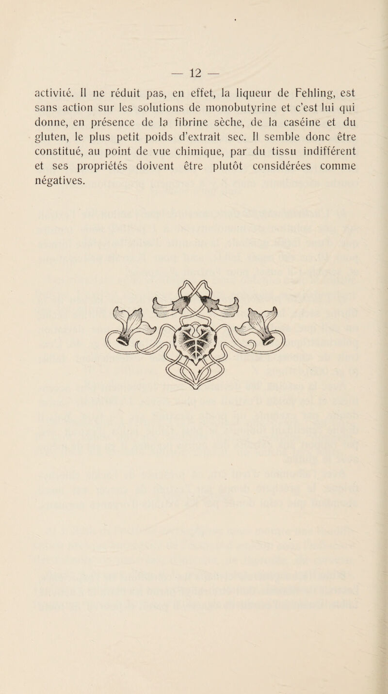 activité, il ne réduit pas, en effet, la liqueur de Fehling, est sans action sur les solutions de monobutyrine et c’est lui qui donne, en présence de la fibrine sèche, de la caséine et du gluten, le plus petit poids d’extrait sec. Il semble donc être constitué, au point de vue chimique, par du tissu indifférent et ses propriétés doivent être plutôt considérées comme négatives.