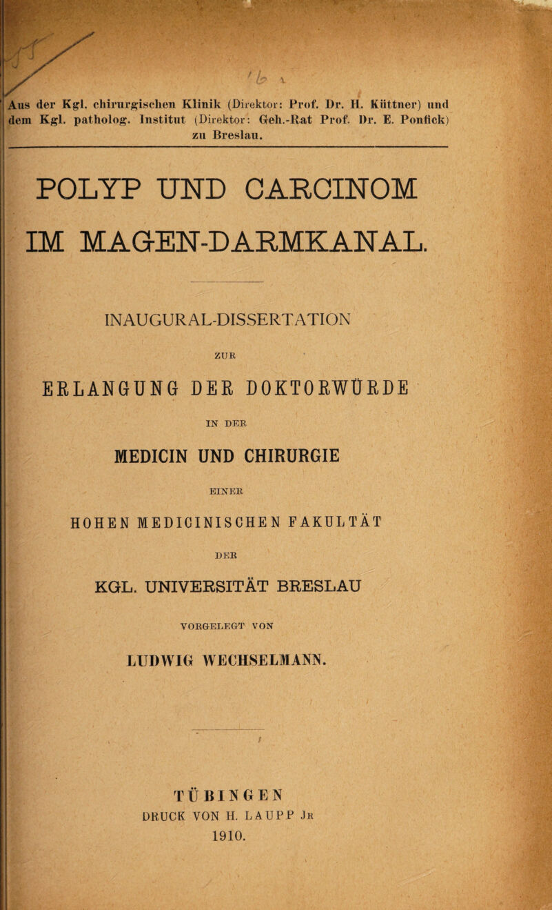 ’ Aus der Kgl. chirurgischen Klinik (Direktor: Prof. Dr. H. Küttner) und li dem Kgl. patholog. Institut (Direktor: Geh.-Rat Prof. Dr. E. Ponfick) zu Breslau. POLYP UND CAPCINOM IM MAOEN-DAPMKANAL. INAUGURAL-DISSERTATION ZUR ERLANGUNG DER DOKTORWÜRDE IN DER MEDICIN UND CHIRURGIE EINER HOHEN MEDICINISCHEN PAKÜLTÄT DER KGL. UNIVERSITÄT BRESLAU VOKftELEGT VON LUDWIG WECHSELMANN. TÜBINGEN DKUCK VON H. LAUPP Jk 1910.