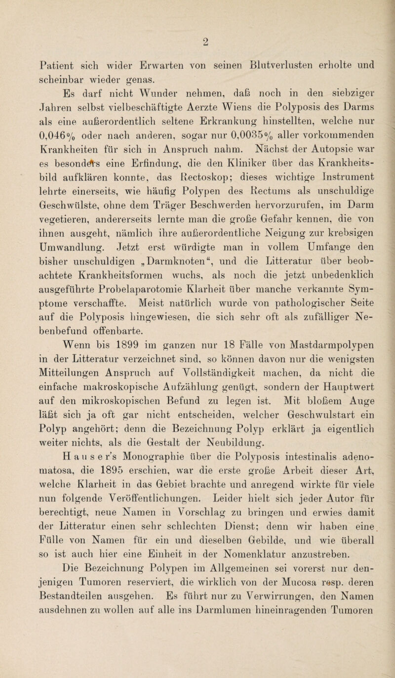 Patient sich wider Erwarten von seinen Blutverlusten erholte und scheinbar wieder genas. Es darf nicht Wunder nehmen, daß noch in den siebziger Jahren selbst vielbeschäftigte Aerzte Wiens die Polyposis des Darms als eine außerordentlich seltene Erkrankung hinstellten, welche nur 0,046% oder nach anderen, sogar nur 0,0035% aller vorkommenden Krankheiten für sich in Anspruch nahm. Nächst der Autopsie war es besondd^’s eine Erfindung, die den Kliniker über das Krankheits¬ bild aufklären konnte, das Rectoskop; dieses wichtige Instrument lehrte einerseits, wie häufig Polypen des Rectums als unschuldige Geschwülste, ohne dem Träger Beschwerden hervorzurufen, im Darm vegetieren, andererseits lernte man die große Gefahr kennen, die von ihnen ausgeht, nämlich ihre außerordentliche Neigung zur krebsigen Umwandlung. Jetzt erst würdigte man in vollem Umfange den bisher unschuldigen „Darmknoten“, und die Litteratur über beob¬ achtete Krankheitsformen wuchs, als noch die jetzt unbedenklich ausgeführte Probelaparotomie Klarheit über manche verkannte Sym¬ ptome verschaffte. Meist natürlich wurde von pathologischer Seite auf die Polyposis hingewiesen, die sich sehr oft als zufälliger Ne¬ benbefund offenbarte. Wenn bis 1899 im ganzen nur 18 Fälle von Mastdarmpolypen in der Litteratur verzeichnet sind, so können davon nur die wenigsten Mitteilungen Anspruch auf Vollständigkeit machen, da nicht die einfache makroskopische Aufzählung genügt, sondern der Hauptwert auf den mikroskopischen Befund zu legen ist. Mit bloßem Auge läßt sich ja oft gar nicht entscheiden, welcher Geschwulstart ein Polyp angehört; denn die Bezeichnung Polyp erklärt ja eigentlich weiter nichts, als die Gestalt der Neubildung. H a u s e r’s Monographie über die Polyposis intestinalis adeno- matosa, die 1895 erschien, war die erste große Arbeit dieser Art, welche Klarheit in das Gebiet brachte und anregend wirkte für viele nun folgende Veröffentlichungen. Leider hielt sich jeder Autor für berechtigt, neue Namen in Vorschlag zu bringen und erwies damit der Litteratur einen sehr schlechten Dienst; denn wir haben eine Fülle von Namen für ein und dieselben Gebilde, und wie überall so ist auch hier eine Einheit in der Nomenklatur anzustreben. Die Bezeichnung Polypen im Allgemeinen sei vorerst nur den¬ jenigen Tumoren reserviert, die wirklich von der Mucosa resp. deren Bestandteilen ausgehen. Es führt nur zu Verwirrungen, den Namen ausdehnen zu wollen auf alle ins Darmlumen hineinragenden Tumoren