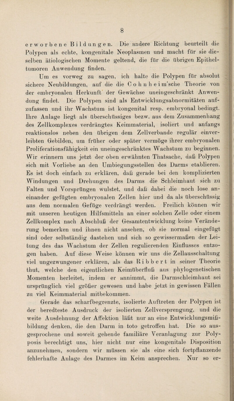 erworbene Bildungen. Die andere Richtung beurteilt die Polypen als echte, kongenitale Neoplasmen und macht für sie die¬ selben ätiologischen Momente geltend, die für die übrigen Epithel¬ tumoren Anwendung finden. Um es vorweg zu sagen, ich halte die Polypen für absolut sichere Neubildungen, auf die die C o h n h e i m’sche Theorie von der embryonalen Herkunft' der Gewächse uneingeschränkt Anwen¬ dung findet. Die Polypen sind als Entwicklungsabnormitäten auf¬ zufassen und ihr Wachstum ist kongenital resp. embryonal bedingt. Ihre Anlage liegt als überschüssiges bezw. aus dem Zusammenhang des Zellkomplexes verdrängtes Keimmaterial, isoliert und anfangs reaktionslos neben den übrigen dem Zellverbande regulär einver¬ leibten Gebilden, um früher oder später vermöge ihrer embryonalen Proliferationsfähigkeit ein uneingeschränktes Wachstum zu beginnen. Wir erinnern uns jetzt der oben erwähnten Thatsache, daß Polypen sich mit Vorliebe an den Umbiegungsstellen des Darms etablieren. Es ist doch einfach zu erklären, daß gerade bei den komplizierten Windungen und Drehungen des Darms die Schleimhaut sich zu Falten und Vorsprüngen wulstet, und daß dabei die noch lose an¬ einander gefügten embryonalen Zellen hier und da als überschüssig aus dem normalen Gefüge verdrängt werden. Freilich können wir mit unseren heutigen Hilfsmitteln an einer solchen Zelle oder einem Zellkomplex nach Abschluß der Gesamtentwicklung keine Verände¬ rung bemerken und ihnen nicht ansehen, ob sie normal eingefügt sind oder selbständig dastehen und sich so gewissermaßen der Lei¬ tung des das Wachstum der Zellen regulierenden Einflusses entzo¬ gen haben. Auf diese Weise können wir uns die Zellausschaltung viel ungezwungener erklären, als das Ribbert in seiner Theorie thut, welche den eigentlichen Keimüberfiuß aus phylogenetischen Momenten herleitet, indem er annimmt, die Darmschleimhaut sei ursprünglich viel größer gewesen und habe jetzt in gewissen Fällen zu viel Keimmaterial mitbekommen. Gerade das scharfbegrenzte, isolierte Auftreten der Polypen ist der beredteste Ausdruck der isolierten Zellversprengung, und die weite Ausdehnung der Affektion läßt nur an eine Entwicklungsmiß¬ bildung denken, die den Darm in toto getroffen hat. Die so aus¬ gesprochene und soweit gehende familiäre Veranlagung zur Poly- posis berechtigt uns, hier nicht nur eine kongenitale Disposition anzunehmen, sondern wir müssen sie als eine sich fortpflanzende fehlerhafte Anlage des Darmes im Keim ansprechen. Nur so er-