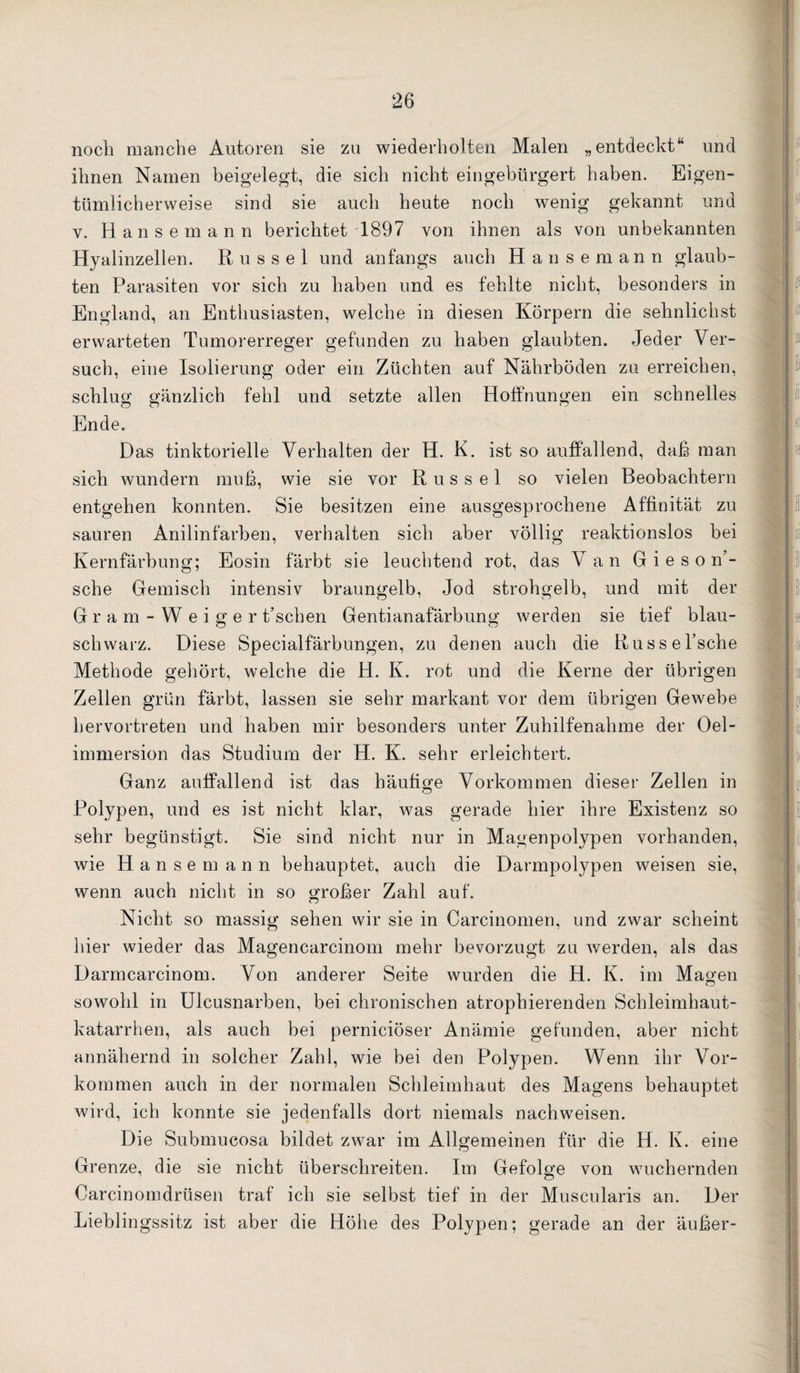 noch manche Autoren sie zu wiederholten Malen „entdeckt“ und ihnen Namen beigelegt, die sich nicht eingebürgert haben. Eigen¬ tümlicherweise sind sie auch heute noch wenig gekannt und V. Hansemann berichtet 1897 von ihnen als von unbekannten Hyalinzellen. Rüssel und anfangs auch Hansemann glaub¬ ten Parasiten vor sich zu haben und es fehlte nicht, besonders in England, an Enthusiasten, welche in diesen Körpern die sehnlichst erwarteten Tumorerreger gefunden zu haben glaubten. Jeder Ver¬ such, eine Isolierung oder ein Züchten auf Nährböden zu erreichen, schlug gänzlich fehl und setzte allen Hoffnungen ein schnelles Ende. Das tinktorielle Verhalten der H. K. ist so auffallend, daß man sich wundern muß, wie sie vor Rüssel so vielen Beobachtern entgehen konnten. Sie besitzen eine ausgesprochene Affinität zu sauren Anilinfarben, verbalten sieb aber völlig reaktionslos bei Kernfärbung; Eosin färbt sie leuchtend rot, das Van G i e s o n’- sche Gemisch intensiv braungelb, Jod strohgelb, und mit der Gram-Weiger t’schen Gentianafärbung werden sie tief blau¬ schwarz. Diese Specialfärbungen, zu denen auch die Russel’sche Methode gehört, welche die H. K. rot und die Kerne der übrigen Zellen grün färbt, lassen sie sehr markant vor dem übrigen Gewebe hervortreten und haben mir besonders unter Zuhilfenahme der Oel- immersion das Studium der H. K. sehr erleichtert. Ganz auffallend ist das häufige Vorkommen dieser Zellen in Polypen, und es ist nicht klar, was gerade hier ihre Existenz so sehr begünstigt. Sie sind nicht nur in Magenpolypen vorhanden, wie Hanse mann behauptet, auch die Darmpolypen weisen sie, wenn auch nicht in so großer Zahl auf. Nicht so massig sehen wir sie in Carcinomen, und zwar scheint hier wieder das Magencarcinom mehr bevorzugt zu werden, als das Darrncarcinom. Von anderer Seite wurden die H. K. im Magen sowohl in Ulcusnarben, bei chronischen atrophierenden Schleimhaut- katarrben, als aueb bei pernieiöser Anämie gefunden, aber nicht annähernd in solcher Zahl, wie bei den Polypen. Wenn ihr Vor¬ kommen auch in der normalen Schleimhaut des Magens behauptet wird, ich konnte sie jedenfalls dort niemals nachweisen. Die Submucosa bildet zwar im Allgemeinen für die H. K. eine Grenze, die sie nicht überschreiten. Im Gefolge von wuchernden Carcinomdrüsen traf ich sie selbst tief in der Muscularis an. Der Lieblingssitz ist aber die Höbe des Polypen; gerade an der äußer-