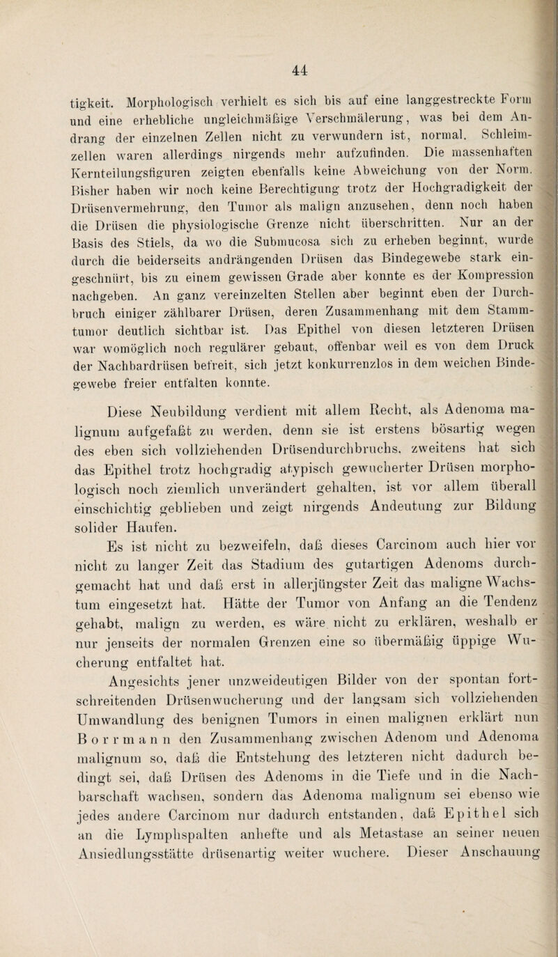 tigkeit. Morphologisch verhielt es sich bis auf eine langgestreckte Form j und eine erhebliche ungleichmäßige Verschmälerung, was bei dem An- :] drang der einzelnen Zellen nicht zu verwundern ist, normal. vSchleim- j zellen waren allerdings nirgends mehr aufzuhnden. Die massenhaften Kernteilungsliguren zeigten ebenfalls keine Abweichung von der Norm. | Bisher haben wir noch keine Berechtigung trotz der Hochgradigkeit der J Drüsenvermehrung, den Tumor als malign anzusehen, denn noch haben die Drüsen die physiologische Grenze nicht überschritten. Nur an der J Basis des Stiels, da wo die Submucosa sich zu erheben beginnt, wurde | durch die beiderseits andrängenden Drüsen das Bindegewebe stark ein- | geschnürt, bis zu einem gewissen Grade aber konnte es der Kompression f nachgeben. An ganz vereinzelten Stellen aber beginnt eben der Durch- | bruch einiger zählbarer Drüsen, deren Zusammenhang mit dem Stamm- | tumor deutlich sichtbar ist. Das Epithel von diesen letzteren Drüsen | war womöglich noch regulärer gebaut, otfenbar weil es von dem Druck > der Nachbardrüsen befreit, sich jetzt konkurrenzlos in dem weichen Binde- | gewebe freier entfalten konnte. | Diese Neubildung verdient mit allem Recht, als Adenoma ma- | lignum aufgefaßt zu werden, denn sie ist erstens bösartig wegen | des eben sich vollziehenden Drüsendurchbruchs, zweitens hat sich j das Epithel trotz hochgradig atypisch gewucherter Drüsen morpho- logisch noch ziemlich unverändert gehalten, ist vor allem überall | einschichtig geblieben und zeigt nirgends Andeutung zur Bildung ; solider Haufen. ' Es ist nicht zu bezvreifeln, daß dieses Carcinom auch hier vor i nicht zu langer Zeit das Stadium des gutartigen Adenoms durch- 1 gemacht hat und daß erst in allerjüngster Zeit das maligne Wachs- ; tum eingesetzt hat. Hätte der Tumor von Anfang an die Tendenz | gehabt, malign zu werden, es wäre nicht zu erklären, weshalb er o ■ O ^ ^ nur jenseits der normalen Grenzen eine so übermäßig üppige Wu¬ cherung entfaltet hat. ; Angesichts jener unzweideutigen Bilder von der spontan fort- : schreitenden Drüsen Wucherung und der langsam sich vollziehenden i Umwandlung des benignen Tumors in einen malignen erklärt nun ; B o r r m a n n den Zusammenhang zwischen Adenom und Adenoma | malignum so, daß die Entstehung des letzteren nicht dadurch be- j dingt sei, daß Drüsen des Adenoms in die Tiefe und in die Nach- barschaft wachsen, sondern das Adenoma malignum sei ebenso wie ‘ jedes andere Carcinom nur dadurch entstanden, daß Epithel sich an die Lymphspalten anhefte und als Metastase an seiner neuen Ansiedlungsstätte drüsenartig weiter wuchere. Dieser Anschauung